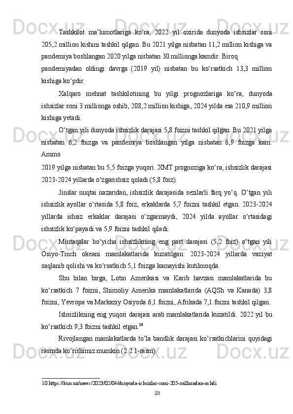 Tashkilot   ma’lumotlariga   ko‘ra,   2022   yil   oxirida   dunyoda   ishsizlar   soni
205,2 million kishini tashkil qilgan. Bu 2021 yilga nisbatan 11,2 million kishiga va
pandemiya boshlangan 2020 yilga nisbatan 30 millionga kamdir. Biroq 
pandemiyadan   oldingi   davrga   (2019   yil)   nisbatan   bu   ko‘rsatkich   13,3   million
kishiga ko‘pdir. 
Xalqaro   mehnat   tashkilotining   bu   yilgi   prognozlariga   ko‘ra,   dunyoda
ishsizlar soni 3 millionga oshib, 208,2 million kishiga, 2024 yilda esa 210,9 million
kishiga yetadi.  
O‘tgan yili dunyoda ishsizlik darajasi 5,8 foizni tashkil qilgan. Bu 2021 yilga
nisbatan   6,2   foizga   va   pandemiya   boshlangan   yilga   nisbatan   6,9   foizga   kam.
Ammo 
2019 yilga nisbatan bu 5,5 foizga yuqori. XMT prognoziga ko‘ra, ishsizlik darajasi
2023-2024 yillarda o‘zgarishsiz qoladi (5,8 foiz).  
Jinslar   nuqtai   nazaridan,   ishsizlik   darajasida   sezilarli   farq   yo‘q.   O‘tgan   yili
ishsizlik   ayollar   o‘rtasida   5,8  foiz,  erkaklarda   5,7  foizni   tashkil   etgan.   2023-2024
yillarda   ishsiz   erkaklar   darajasi   o‘zgarmaydi,   2024   yilda   ayollar   o‘rtasidagi
ishsizlik ko‘payadi va 5,9 foizni tashkil qiladi.  
Mintaqalar   bo‘yicha   ishsizlikning   eng   past   darajasi   (5,2   foiz)   o‘tgan   yili
Osiyo-Tinch   okeani   mamlakatlarida   kuzatilgan.   2023-2024   yillarda   vaziyat
saqlanib qolishi va ko‘rsatkich 5,1 foizga kamayishi kutilmoqda.  
Shu   bilan   birga,   Lotin   Amerikasi   va   Karib   havzasi   mamlakatlarida   bu
ko‘rsatkich   7   foizni,   Shimoliy   Amerika   mamlakatlarida   (AQSh   va   Kanada)   3,8
foizni, Yevropa va Markaziy Osiyoda 6,1 foizni, Afrikada 7,1 foizni tashkil qilgan.
Ishsizlikning eng yuqori darajasi arab mamlakatlarida kuzatildi. 2022 yil bu
ko‘rsatkich 9,3 foizni tashkil etgan. 10
 
Rivojlangan mamlakatlarda to’la bandlik darajasi  ko’rsatkichlarini  quyidagi
rasmda ko’rishimiz mumkin (2.2.1-rasm). 
10  https://kun.uz/news/2023/02/04/dunyoda-ishsizlar-soni-205-milliondan-oshdi 
23   