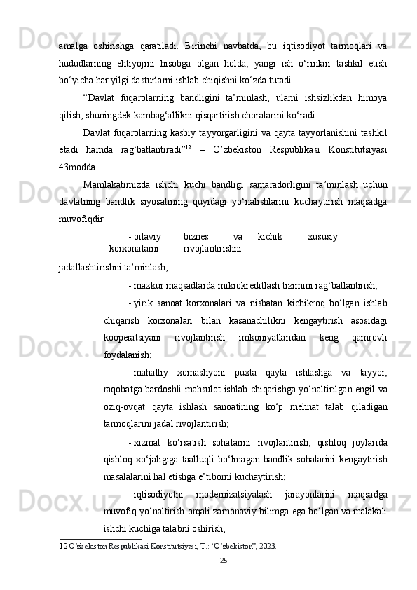 amalga   oshirishga   qaratiladi.   Birinchi   navbatda,   bu   iqtisodiyot   tarmoqlari   va
hududlarning   ehtiyojini   hisobga   olgan   holda,   yangi   ish   o‘rinlari   tashkil   etish
bo‘yicha har yilgi dasturlarni ishlab chiqishni ko‘zda tutadi. 
“Davlat   fuqarolarning   bandligini   ta’minlash,   ularni   ishsizlikdan   himoya
qilish, shuningdek kambag‘allikni qisqartirish choralarini ko‘radi. 
Davlat   fuqarolarning   kasbiy   tayyorgarligini   va  qayta   tayyorlanishini   tashkil
etadi   hamda   rag‘batlantiradi” 12
  –   O’zbekiston   Respublikasi   Konstitutsiyasi
43modda. 
Mamlakatimizda   ishchi   kuchi   bandligi   samaradorligini   ta’minlash   uchun
davlatning   bandlik   siyosatining   quyidagi   yo‘nalishlarini   kuchaytirish   maqsadga
muvofiqdir: 
- oilaviy  biznes  va  kichik  xususiy  
korxonalarni  rivojlantirishni 
jadallashtirishni ta’minlash; 
- mazkur maqsadlarda mikrokreditlash tizimini rag‘batlantirish; 
- yirik   sanoat   korxonalari   va   nisbatan   kichikroq   bo‘lgan   ishlab
chiqarish   korxonalari   bilan   kasanachilikni   kengaytirish   asosidagi
kooperatsiyani   rivojlantirish   imkoniyatlaridan   keng   qamrovli
foydalanish; 
- mahalliy   xomashyoni   puxta   qayta   ishlashga   va   tayyor,
raqobatga bardoshli mahsulot ishlab chiqarishga yo‘naltirilgan engil va
oziq-ovqat   qayta   ishlash   sanoatining   ko‘p   mehnat   talab   qiladigan
tarmoqlarini jadal rivojlantirish;  
- xizmat   ko‘rsatish   sohalarini   rivojlantirish,   qishloq   joylarida
qishloq   xo‘jaligiga   taalluqli   bo‘lmagan   bandlik   sohalarini   kengaytirish
masalalarini hal etishga e’tiborni kuchaytirish;  
- iqtisodiyotni   modernizatsiyalash   jarayonlarini   maqsadga
muvofiq yo‘naltirish orqali zamonaviy bilimga ega bo‘lgan va malakali
ishchi kuchiga talabni oshirish;  
12   O’zbekiston Respublikasi Konstitutsiyasi, T.: “O’zbekiston”, 2023. 
25   