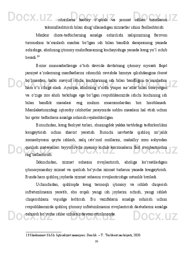 - ishsizlarni   kasbiy   o‘qitish   va   jamoat   ishlari   tizimlarini
takomillashtirish bilan shug‘ullanadigan xizmatlar ishini faollashtirish.  
Mazkur   chora-tadbirlarning   amalga   oshirilishi   xalqimizning   farovon
turmushini   ta’minlash   manbai   bo‘lgan   ish   bilan   bandlik   darajasining   yanada
oshishiga, aholining ijtimoiy muhofazasining kuchayishiga yanada keng yo‘l ochib
beradi. 13
 
Bozor   munosabatlariga   o‘tish   davrida   davlatning   ijtimoiy   siyosati   faqat
jamiyat   a’zolarining   manfaatlarini   ishonchli   ravishda   himoya   qilishdangina   iborat
bo‘lmasdan,   balki   mavjud   ishchi   kuchlarining   ish   bilan   bandligini   ta’minlashni
ham o‘z ichiga oladi. Ayniqsa, aholining o‘sishi yuqori sur’atlar bilan borayotgan
va   o‘ziga   xos   aholi   tarkibiga   ega   bo‘lgan   respublikamizda   ishchi   kuchining   ish
bilan   bandlik   masalasi   eng   muhim   muammolardan   biri   hisoblanadi.
Mamlakatimizdagi   iqtisodiy   islohotlar   jarayonida   ushbu   masalani   hal   etish   uchun
bir qator tadbirlarni amalga oshirish rejalashtirilgan. 
Birinchidan, keng faoliyat turlari, shuningdek yakka tartibdagi tadbirkorlikni
kengaytirish   uchun   sharoit   yaratish.   Birinchi   navbatda   qishloq   xo‘jalik
xomashyosini   qayta   ishlash,   xalq   iste’mol   mollarini,   mahalliy   xom   ashyodan
qurilish   materiallari   tayyorlovchi   xususiy   kichik   korxonalarni   faol   rivojlantirishni
rag‘batlantirish.  
Ikkinchidan,   xizmat   sohasini   rivojlantirish,   aholiga   ko‘rsatiladigan
ijtimoiymaishiy   xizmat   va   qurilish   bo‘yicha   xizmat   turlarini   yanada   kengaytirish.
Bunda ham qishloq joylarda xizmat sohasini rivojlantirishga ustunlik beriladi. 
Uchinchidan,   qishloqda   keng   tarmoqli   ijtimoiy   va   ishlab   chiqarish
infratuzilmasini   yaratib,   shu   orqali   yangi   ish   joylarini   ochish,   yangi   ishlab
chiqarishlarni   vujudga   keltirish.   Bu   vazifalarni   amalga   oshirish   uchun
respublikamizda qishloq ijtimoiy infratuzilmasini rivojlantirish dasturlarini amalga
oshirish bo‘yicha ishlar uzluksiz davom ettirilmoqda. 
13  Shodmonov.Sh.Sh. Iqtisodiyot nazariyasi: Darslik. – T.: Toshkent nashriyoti, 2020. 
26   