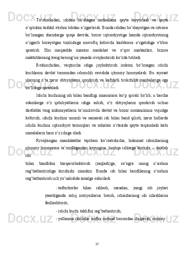 To‘rtinchidan,   ishdan   bo‘shagan   xodimlarni   qayta   tayyorlash   va   qayta
o‘qitishni tashkil etishni tubdan o‘zgartirish. Bunda ishdan bo‘shayotgan va ixtisosi
bo‘lmagan   shaxslarga   qisqa   davrda,   bozor   iqtisodiyotiga   hamda   iqtisodiyotning
o‘zgarib   borayotgan   tuzilishiga   muvofiq   keluvchi   kasbkorni   o‘rgatishga   e’tibor
qaratish.   Shu   maqsadda   maxsus   maslahat   va   o‘quv   markazlari,   biznes
maktablarning keng tarmog‘ini yanada rivojlantirish ko‘zda tutiladi. 
Beshinchidan,   vaqtincha   ishga   joylashtirish   imkoni   bo‘lmagan   ishchi
kuchlarini   davlat   tomonidan   ishonchli   ravishda   ijtimoiy   himoyalash.   Bu   siyosat
ularning   o‘ta   zarur   ehtiyojlarini   qondirish   va   kafolatli   tirikchilik   manbalariga   ega
bo‘lishga qaratiladi. 
Ishchi   kuchining  ish  bilan  bandligi  muammosi   ko‘p  qirrali  bo‘lib,  u  barcha
odamlarga   o‘z   qobiliyatlarini   ishga   solish,   o‘z   ehtiyojlarini   qondirish   uchun
dastlabki   teng   imkoniyatlarni   ta’minlovchi   davlat   va   bozor   mexanizmini   vujudga
keltirish;   ishchi   kuchini   unumli   va   samarali   ish   bilan   band   qilish;   zarur   hollarda
ishchi   kuchini   iqtisodiyot   tarmoqlari   va   sohalari   o‘rtasida   qayta   taqsimlash   kabi
masalalarni ham o‘z ichiga oladi. 
Rivojlangan   mamlakatlar   tajribasi   ko‘rsatishicha,   hukumat   ishsizlarning
ijtimoiy   himoyasini   ta’minlagandan   keyingina,   boshqa   ishlarga   kiritishi   –   dastlab
ish 
bilan   bandlikni   barqarorlashtirish   (saqlash)ga,   so‘ngra   uning   o‘sishini
rag‘batlantirishga   kirishishi   mumkin.   Bunda   ish   bilan   bandlikning   o‘sishini
rag‘batlantirish uch yo‘nalishda amalga oshiriladi: 
- tadbirkorlar   bilan   ishlash,   masalan,   yangi   ish   joylari
yaratilganda   soliq   imtiyozlarini   berish,   ishsizlarning   ish   izlashlarini
faollashtirish; 
- ishchi kuchi taklifini rag‘batlantirish; 
- yollanma ishchilar sinfini mehnat bozoridan chiqarish, xususiy 
27   