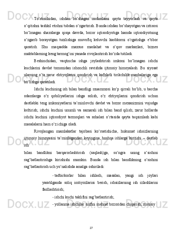 To‘rtinchidan,   ishdan   bo‘shagan   xodimlarni   qayta   tayyorlash   va   qayta
o‘qitishni tashkil etishni tubdan o‘zgartirish. Bunda ishdan bo‘shayotgan va ixtisosi
bo‘lmagan   shaxslarga   qisqa   davrda,   bozor   iqtisodiyotiga   hamda   iqtisodiyotning
o‘zgarib   borayotgan   tuzilishiga   muvofiq   keluvchi   kasbkorni   o‘rgatishga   e’tibor
qaratish.   Shu   maqsadda   maxsus   maslahat   va   o‘quv   markazlari,   biznes
maktablarning keng tarmog‘ini yanada rivojlantirish ko‘zda tutiladi. 
Beshinchidan,   vaqtincha   ishga   joylashtirish   imkoni   bo‘lmagan   ishchi
kuchlarini   davlat   tomonidan   ishonchli   ravishda   ijtimoiy   himoyalash.   Bu   siyosat
ularning   o‘ta   zarur   ehtiyojlarini   qondirish   va   kafolatli   tirikchilik   manbalariga   ega
bo‘lishga qaratiladi. 
Ishchi   kuchining  ish  bilan  bandligi  muammosi   ko‘p  qirrali  bo‘lib,  u  barcha
odamlarga   o‘z   qobiliyatlarini   ishga   solish,   o‘z   ehtiyojlarini   qondirish   uchun
dastlabki   teng   imkoniyatlarni   ta’minlovchi   davlat   va   bozor   mexanizmini   vujudga
keltirish;   ishchi   kuchini   unumli   va   samarali   ish   bilan   band   qilish;   zarur   hollarda
ishchi   kuchini   iqtisodiyot   tarmoqlari   va   sohalari   o‘rtasida   qayta   taqsimlash   kabi
masalalarni ham o‘z ichiga oladi. 
Rivojlangan   mamlakatlar   tajribasi   ko‘rsatishicha,   hukumat   ishsizlarning
ijtimoiy   himoyasini   ta’minlagandan   keyingina,   boshqa   ishlarga   kiritishi   –   dastlab
ish 
bilan   bandlikni   barqarorlashtirish   (saqlash)ga,   so‘ngra   uning   o‘sishini
rag‘batlantirishga   kirishishi   mumkin.   Bunda   ish   bilan   bandlikning   o‘sishini
rag‘batlantirish uch yo‘nalishda amalga oshiriladi: 
- tadbirkorlar   bilan   ishlash,   masalan,   yangi   ish   joylari
yaratilganda   soliq   imtiyozlarini   berish,   ishsizlarning   ish   izlashlarini
faollashtirish; 
- ishchi kuchi taklifini rag‘batlantirish; 
- yollanma ishchilar sinfini mehnat bozoridan chiqarish, xususiy 
27