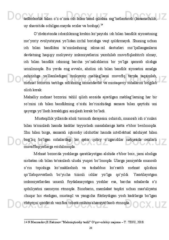 tadbirkorlik   bilan   o‘z-o‘zini   ish   bilan   band   qilishni   rag‘batlantirish   (kasanachilik,
uy sharoitida ochilgan mayda sexlar va boshqa). 14
 
O‘zbekistonda ishsizlikning keskin ko‘payishi ish bilan bandlik siyosatining
me’yoriy  evolyutsiyasi   yo‘lidan   izchil   borishga   vaqt   qoldirmaydi.   Shuning  uchun
ish   bilan   bandlikni   ta’minlashning   xilma-xil   dasturlari   mo‘ljallanganlarni
davlatning   haqiqiy   moliyaviy   imkoniyatlarini   yaxshilab   muvofiqlashtirib   olmay,
ish   bilan   bandlik   ishining   barcha   yo‘nalishlarini   bir   yo‘lga   qamrab   olishga
urinilmoqda.   Bu   yerda   eng   avvalo,   aholini   ish   bilan   bandlik   siyosatini   amalga
oshirishga   yo‘llaniladigan   moliyaviy   mablag‘larni   muvofiq   tarzda   taqsimlab,
mehnat bozorini tartibga solishning umumdavlat va mintaqaviy sohalarini belgilab
olish kerak. 
Mahalliy   mehnat   bozorini   tahlil   qilish   asosida   ajratilgan   mablag‘larning   har   bir
so‘mini   ish   bilan   bandlikning   o‘sishi   ko‘rinishidagi   samara   bilan   qaytishi   uni
qayerga yo‘llash kerakligini aniqlash kerak bo‘ladi. 
 Mustaqillik yillarida aholi turmush darajasini oshirish, munosib ish o‘rinlari
bilan   ta'minlash   hamda   kadrlar   tayyorlash   masalalariga   katta   e'tibor   berilmoqda.
Shu   bilan   birga,   samarali   iqtisodiy   islohotlar   hamda   intellektual   salohiyat   bilan
bog‘liq   bo‘lgan   sohalardagi   bir   qator   ijobiy   o‘zgarishlar   natijasida   sezilarli
muvaffaqiyatlarga erishilmoqda. 
Mehnat  bozorida yoshlarga qaratilayotgan alohida e'tibor bois, jami aholiga
nisbatan ish  bilan ta'minlash  ulushi  yuqori  bo‘lmoqda. Ularga jamiyatda munosib
o‘rin   topishiga   ko‘maklashish   va   tashabbus   ko‘rsatib   mehnat   qilishini
qo‘llabquvvatlash   bo‘yicha   tizimli   ishlar   yo‘lga   qo‘yildi.   Yaratilayotgan
imkoniyatlardan   unumli   foydalanayotgan   yoshlar   esa,   barcha   sohalarda   o‘z
qobiliyatini   namoyon   etmoqda.   Binobarin,   mamlakat   taqdiri   uchun   mas'uliyatni
chuqur   his   etadigan,   mustaqil   va   yangicha   fikrlaydigan   yosh   kadrlarga   bo‘lgan
ehtiyojni qondirish vazifasi tobora muhim ahamiyat kasb etmoqda. 
14  N.Maxmudov,H.Hakimov.”Makroiqtisodiy taxlil” O‘quv-uslubiy majmua – T.: TDIU, 2018. 
28