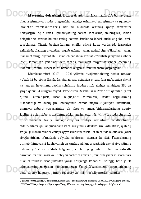 Mavzuning   dolzarbligi.   Hozirgi   davrda   mamlakatimizda   olib   borilayotgan
chuqur  ijtimoiy-iqtisodiy  o’zgarishlar, amalga  oshirilayotgan ijtimoiy va iqtisodiy
islohotlar   mamlakatimizning   har   bir   hududida   o’zining   ijobiy   samarasini
berayotgani   bejiz   emas.   Iqtisodiyotning   barcha   sohalarida,   shuningdek,   ishlab
chiqarish   va   xizmat   ko‘rsatishning   hamma   fazalarida   ishchi   kuchi   eng   faol   omil
hisoblanadi.   Chunki   boshqa   hamma   omillar   ishchi   kuchi   yordamida   harakatga
keltiriladi, ulaming qiymatlari saqlab qolinib, yangi mahsulotga o‘tkaziladi, yangi
mahsulot yangi qiymat shu ishlab chiqarish va xizmat ko‘rsatish jarayonida ishchi
kuchi   tomonidan   yaratiladi.   Shu   sababli   mamlakat   miqyosida   ishchi   kuchining
mazmuni, tarkibi, ishchi kuchi bozorini o‘rganish muhim ahamiyatga egadir. 
Mamlakatimizni   2017   —   2021-yillarda   rivojlantirishning   beshta   ustuvor
yo‘nalishi bo‘yicha   Harakatlar   strategiyasi   doirasida o‘tgan davr mobaynida davlat
va   jamiyat   hayotining   barcha   sohalarini   tubdan   isloh   etishga   qaratilgan   300   ga
yaqin qonun, 4 mingdan ziyod O‘zbekiston Respublikasi Prezidenti qarorlari qabul
qilindi.   Shuningdek,   inson   huquqlarini   ta’minlash,   davlat   organlarining
hisobdorligi   va   ochiqligini   kuchaytirish   hamda   fuqarolik   jamiyati   institutlari,
ommaviy   axborot   vositalarining   roli,   aholi   va   jamoat   birlashmalarining   siyosiy
faolligini oshirish bo‘yicha tizimli ishlar amalga oshirildi. Milliy iqtisodiyotni isloh
qilish   borasida   tashqi   savdo,   soliq   va   moliya   siyosatini   liberallashtirish,
tadbirkorlikni qo‘llabquvvatlash va xususiy mulk daxlsizligini kafolatlash, qishloq
xo‘jaligi mahsulotlarini chuqur qayta ishlashni tashkil etish hamda hududlarni jadal
rivojlantirishni   ta’minlash   bo‘yicha   ta’sirchan   choralar   ko‘rildi.   Fuqarolarning
ijtimoiy himoyasini kuchaytirish va kambag‘allikni qisqartirish davlat siyosatining
ustuvor   yo‘nalishi   sifatida   belgilanib,   aholini   yangi   ish   o‘rinlari   va   kafolatli
daromad manbai, malakali tibbiy va ta’lim xizmatlari, munosib yashash sharoitlari
bilan   ta’minlash   sifat   jihatidan   yangi   bosqichga   ko‘tarildi.   So‘nggi   besh   yillik
islohotlarning   natijasida   mamlakatimizda   Yangi   O‘zbekistonni   barpo   etishning
zarur siyosiy-huquqiy, ijtimoiy-iqtisodiy va ilmiy-ma’rifiy asoslari yaratildi. 1
 
1  Manba:  www.lex.uz ,   O‘zbekiston Respublikasi Prezidentining Farmoni, 28.01.2022 yildagi PF-60-son, 
“ 2022 — 2026-yillarga mo‘ljallangan Yangi O‘zbekistonning taraqqiyot strategiyasi to‘g‘risida”  
3   