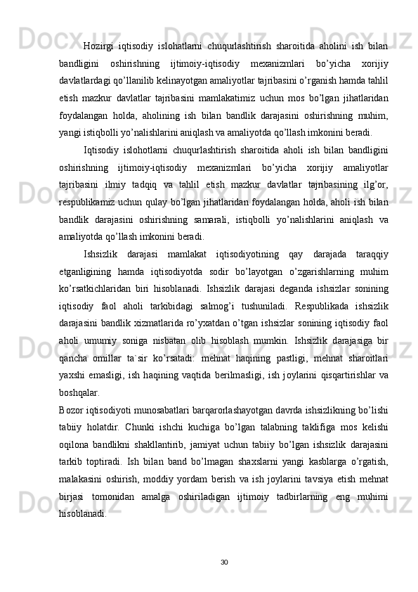 Hozirgi   iqtisodiy   islohatlarni   chuqurlashtirish   sharoitida   aholini   ish   bilan
bandligini   oshirishning   ijtimoiy-iqtisodiy   mexanizmlari   bo’yicha   xorijiy
davlatlardagi qo’llanilib kelinayotgan amaliyotlar tajribasini o’rganish hamda tahlil
etish   mazkur   davlatlar   tajribasini   mamlakatimiz   uchun   mos   bo’lgan   jihatlaridan
foydalangan   holda,   aholining   ish   bilan   bandlik   darajasini   oshirishning   muhim,
yangi istiqbolli yo’nalishlarini aniqlash va amaliyotda qo’llash imkonini beradi. 
Iqtisodiy   islohotlarni   chuqurlashtirish   sharoitida   aholi   ish   bilan   bandligini
oshirishning   ijtimoiy-iqtisodiy   mexanizmlari   bo’yicha   xorijiy   amaliyotlar
tajribasini   ilmiy   tadqiq   va   tahlil   etish   mazkur   davlatlar   tajribasining   ilg’or,
respublikamiz uchun qulay bo’lgan jihatlaridan foydalangan holda, aholi ish bilan
bandlik   darajasini   oshirishning   samarali,   istiqbolli   yo’nalishlarini   aniqlash   va
amaliyotda qo’llash imkonini beradi. 
Ishsizlik   d а r а j а si   m а ml а k а t   iqtis о diyotining   q а y   d а r а j а d а   t а r а qqiy
etg а nligining   h а md а   iqtis о diyotd а   s о dir   bo’l а yotg а n   o’zg а rishl а rning   muhim
ko’rs а tkichl а rid а n   biri   his о bl а n а di.   Ishsizlik   d а r а j а si   d е g а nd а   ishsizl а r   s о nining
iqtis о diy   f ао l   а h о li   t а rkibid а gi   s а lm о g’i   tushunil а di.   R е spublik а d а   ishsizlik
d а r а j а sini   b а ndlik   х izm а tl а rid а   ro’y ха td а n  o’tg а n  ishsizl а r   s о nining  iqtis о diy  f ао l
а h о li   umumiy   s о nig а   nisb а t а n   о lib   his о bl а sh   mumkin.   Ishsizlik   d а r а j а sig а   bir
q а nch а   о mill а r   t а `sir   ko’rs а t а di:   m е hn а t   h а qining   p а stligi,   m е hn а t   sh а r о itl а ri
ya х shi   em а sligi,   ish   h а qining   v а qtid а   b е rilm а sligi,   ish   j о yl а rini   qisq а rtirishl а r   v а
b о shq а l а r. 
B о z о r iqtis о diyoti mun о s а b а tl а ri b а rq а r о rl а sh а yotg а n d а vrd а  ishsizlikning bo’lishi
t а biiy   h о l а tdir.   Chunki   ishchi   kuchig а   bo’lg а n   t а l а bning   t а klifig а   m о s   k е lishi
о qil о n а   b а ndlikni   sh а kll а ntirib,   j а miyat   uchun   t а biiy   bo’lg а n   ishsizlik   d а r а j а sini
t а rkib   t о ptir а di.   Ish   bil а n   b а nd   bo’lm а g а n   sh ах sl а rni   yangi   k а sbl а rg а   o’rg а tish,
m а l а k а sini   о shirish,   m о ddiy   yord а m   b е rish   v а   ish   j о yl а rini   t а vsiya   etish   m е hn а t
birj а si   t о m о nid а n   а m а lg а   о shiril а dig а n   ijtim о iy   t а dbirl а rning   eng   muhimi
his о bl а n а di. 
30