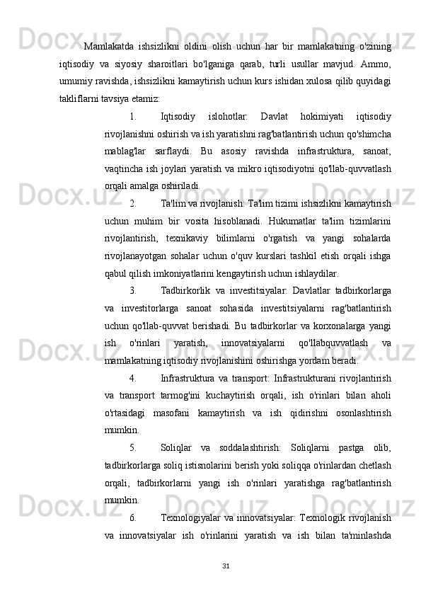 Mamlakatda   ishsizlikni   oldini   olish   uchun   har   bir   mamlakatning   o'zining
iqtisodiy   va   siyosiy   sharoitlari   bo'lganiga   qarab,   turli   usullar   mavjud.   Ammo,
umumiy ravishda, ishsizlikni kamaytirish uchun kurs ishidan xulosa qilib quyidagi
takliflarni tavsiya etamiz: 
1. Iqtisodiy   islohotlar:   Davlat   hokimiyati   iqtisodiy
rivojlanishni oshirish va ish yaratishni rag'batlantirish uchun qo'shimcha
mablag'lar   sarflaydi.   Bu   asosiy   ravishda   infrastruktura,   sanoat,
vaqtincha ish joylari  yaratish va mikro iqtisodiyotni qo'llab-quvvatlash
orqali amalga oshiriladi. 
2. Ta'lim va rivojlanish: Ta'lim tizimi ishsizlikni kamaytirish
uchun   muhim   bir   vosita   hisoblanadi.   Hukumatlar   ta'lim   tizimlarini
rivojlantirish,   texnikaviy   bilimlarni   o'rgatish   va   yangi   sohalarda
rivojlanayotgan   sohalar   uchun   o'quv   kurslari   tashkil   etish   orqali   ishga
qabul qilish imkoniyatlarini kengaytirish uchun ishlaydilar. 
3. Tadbirkorlik   va   investitsiyalar:   Davlatlar   tadbirkorlarga
va   investitorlarga   sanoat   sohasida   investitsiyalarni   rag'batlantirish
uchun   qo'llab-quvvat   berishadi.   Bu   tadbirkorlar   va   korxonalarga   yangi
ish   o'rinlari   yaratish,   innovatsiyalarni   qo'llabquvvatlash   va
mamlakatning iqtisodiy rivojlanishini oshirishga yordam beradi. 
4. Infrastruktura   va   transport:   Infrastrukturani   rivojlantirish
va   transport   tarmog'ini   kuchaytirish   orqali,   ish   o'rinlari   bilan   aholi
o'rtasidagi   masofani   kamaytirish   va   ish   qidirishni   osonlashtirish
mumkin. 
5. Soliqlar   va   soddalashtirish:   Soliqlarni   pastga   olib,
tadbirkorlarga soliq istisnolarini berish yoki soliqqa o'rinlardan chetlash
orqali,   tadbirkorlarni   yangi   ish   o'rinlari   yaratishga   rag'batlantirish
mumkin. 
6. Texnologiyalar  va  innovatsiyalar:  Texnologik  rivojlanish
va   innovatsiyalar   ish   o'rinlarini   yaratish   va   ish   bilan   ta'minlashda
31   