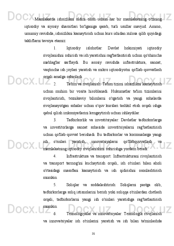 Mamlakatda   ishsizlikni   oldini   olish   uchun   har   bir   mamlakatning   o'zining
iqtisodiy   va   siyosiy   sharoitlari   bo'lganiga   qarab,   turli   usullar   mavjud.   Ammo,
umumiy ravishda, ishsizlikni kamaytirish uchun kurs ishidan xulosa qilib quyidagi
takliflarni tavsiya etamiz: 
1. Iqtisodiy   islohotlar:   Davlat   hokimiyati   iqtisodiy
rivojlanishni oshirish va ish yaratishni rag'batlantirish uchun qo'shimcha
mablag'lar   sarflaydi.   Bu   asosiy   ravishda   infrastruktura,   sanoat,
vaqtincha ish joylari  yaratish va mikro iqtisodiyotni qo'llab-quvvatlash
orqali amalga oshiriladi. 
2. Ta'lim va rivojlanish: Ta'lim tizimi ishsizlikni kamaytirish
uchun   muhim   bir   vosita   hisoblanadi.   Hukumatlar   ta'lim   tizimlarini
rivojlantirish,   texnikaviy   bilimlarni   o'rgatish   va   yangi   sohalarda
rivojlanayotgan   sohalar   uchun   o'quv   kurslari   tashkil   etish   orqali   ishga
qabul qilish imkoniyatlarini kengaytirish uchun ishlaydilar. 
3. Tadbirkorlik   va   investitsiyalar:   Davlatlar   tadbirkorlarga
va   investitorlarga   sanoat   sohasida   investitsiyalarni   rag'batlantirish
uchun   qo'llab-quvvat   berishadi.   Bu   tadbirkorlar   va   korxonalarga   yangi
ish   o'rinlari   yaratish,   innovatsiyalarni   qo'llabquvvatlash   va
mamlakatning iqtisodiy rivojlanishini oshirishga yordam beradi. 
4. Infrastruktura   va   transport:   Infrastrukturani   rivojlantirish
va   transport   tarmog'ini   kuchaytirish   orqali,   ish   o'rinlari   bilan   aholi
o'rtasidagi   masofani   kamaytirish   va   ish   qidirishni   osonlashtirish
mumkin. 
5. Soliqlar   va   soddalashtirish:   Soliqlarni   pastga   olib,
tadbirkorlarga soliq istisnolarini berish yoki soliqqa o'rinlardan chetlash
orqali,   tadbirkorlarni   yangi   ish   o'rinlari   yaratishga   rag'batlantirish
mumkin. 
6. Texnologiyalar  va  innovatsiyalar:  Texnologik  rivojlanish
va   innovatsiyalar   ish   o'rinlarini   yaratish   va   ish   bilan   ta'minlashda
31