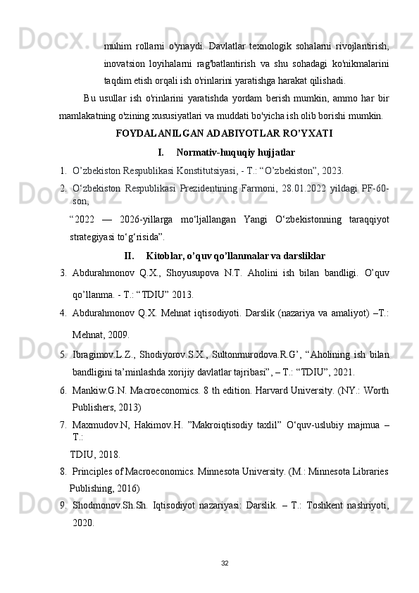 muhim   rollarni   o'ynaydi.   Davlatlar   texnologik   sohalarni   rivojlantirish,
inovatsion   loyihalarni   rag'batlantirish   va   shu   sohadagi   ko'nikmalarini
taqdim etish orqali ish o'rinlarini yaratishga harakat qilishadi. 
Bu   usullar   ish   o'rinlarini   yaratishda   yordam   berish   mumkin,   ammo   har   bir
mamlakatning o'zining xususiyatlari va muddati bo'yicha ish olib borishi mumkin. 
FOYDALANILGAN ADABIYOTLAR RO’YXATI 
I.   Normativ-huquqiy hujjatlar 
1. O’zbekiston Respublikasi Konstitutsiyasi, - T.: “O’zbekiston”, 2023.  
2. O‘zbekiston   Respublikasi   Prezidentining   Farmoni,   28.01.2022   yildagi   PF-60-
son, 
“ 2022   —   2026-yillarga   mo‘ljallangan   Yangi   O‘zbekistonning   taraqqiyot
strategiyasi to‘g‘risida”. 
II.   Kitoblar, o’quv qo’llanmalar va darsliklar 
3. Abdurahmonov   Q.X.,   Shoyusupova   N.T.   Aholini   ish   bilan   bandligi.   O’quv
qo’llanma. - T.: “TDIU” 2013.  
4. Аbdurаhmоnоv   Q.Х.   Меhnаt   iqtisоdiyoti.   Dаrslik   (nаzаriya   vа   аmаliyot)   –T.:
Меhnаt, 2009.  
5. Ibragimov.L.Z.,   Shodiyorov.S.X.,   Sultonmurodova.R.G’,   “Aholining   ish   bilan
bandligini ta’minlashda xorijiy davlatlar tajribasi”, – T.: “TDIU”, 2021. 
6. Mankiw.G.N. Macroeconomics. 8 th edition. Harvard University. (NY.: Worth
Publishers, 2013) 
7. Maxmudov.N,   Hakimov.H.   ”Makroiqtisodiy   taxlil”   O‘quv-uslubiy   majmua   –
T.: 
TDIU, 2018. 
8. Principles of Macroeconomics. Minnesota University.  (M.: Minnesota Libraries
Publishing, 2016) 
9. Shodmonov.Sh.Sh.   Iqtisodiyot   nazariyasi:   Darslik.   –   T.:   Toshkent   nashriyoti,
2020. 
32