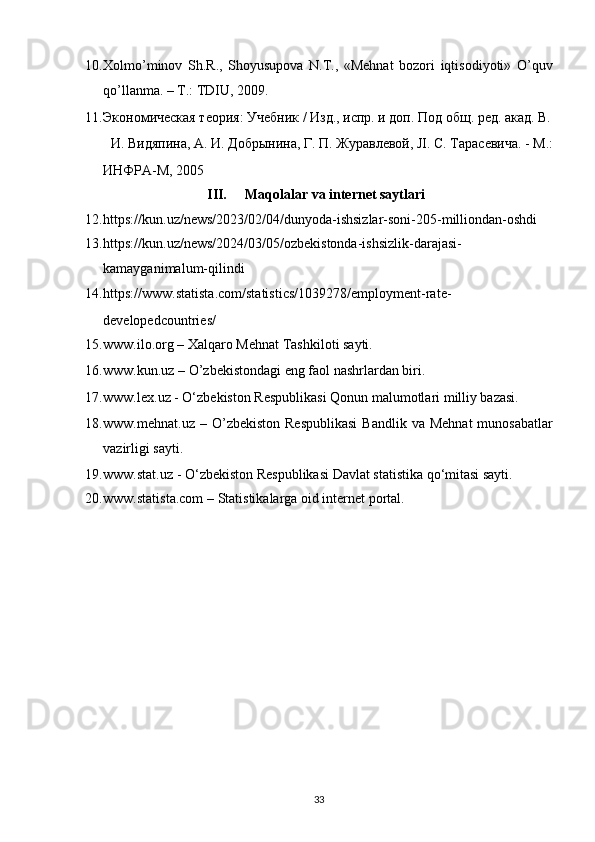 10. Xolmo’minov   Sh.R.,   Shoyusupova   N.T.,   «Mehnat   bozori   iqtisodiyoti»   O’quv
qo’llanma. – T.: TDIU, 2009. 
11. Экономическая теория: Учебник / Изд., испр. и доп. Под общ. ред. акад. В.
И. Видяпина, А. И. Добрынина, Г. П. Журавлевой, JI. С. Тарасевича. - М.: 
ИНФРА - М , 2005 
III.   Maqolalar va internet saytlari 
12. https://kun.uz/news/2023/02/04/dunyoda-ishsizlar-soni-205-milliondan-oshdi 
13. https://kun.uz/news/2024/03/05/ozbekistonda-ishsizlik-darajasi-
kamayganimalum-qilindi 
14. https://www.statista.com/statistics/1039278/employment-rate-
developedcountries/  
15. www.ilo.org – Xalqaro Mehnat Tashkiloti sayti. 
16. www.kun.uz   – O’zbekistondagi eng faol nashrlardan biri. 
17. www.lex.uz   - O‘zbekiston Respublikasi Qonun malumotlari milliy bazasi.  
18. www.mehnat.uz   – O’zbekiston  Respublikasi  Bandlik  va  Mehnat   munosabatlar
vazirligi sayti. 
19. www.stat.uz   - O‘zbekiston Respublikasi Davlat statistika qo‘mitasi sayti. 
20. www.statista.com   – Statistikalarga oid internet portal. 
33   