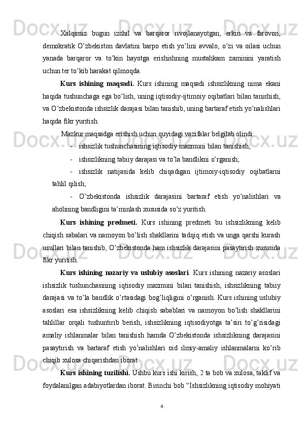 Xalqimiz   bugun   izchil   va   barqaror   rivojlanayotgan,   erkin   va   farovon,
demokratik   O’zbekiston   davlatini   barpo   etish   yo’lini   avvalo,   o’zi   va   oilasi   uchun
yanada   barqaror   va   to’kin   hayotga   erishishning   mustahkam   zaminini   yaratish
uchun ter to’kib harakat qilmoqda. 
Kurs   ishining   maqsadi.   Kurs   ishining   maqsadi   ishsizlikning   nima   ekani
haqida tushunchaga ega bo’lish, uning iqtisodiy-ijtimoiy oqibatlari bilan tanishish,
va O’zbekistonda ishsizlik darajasi bilan tanishib, uning bartaraf etish yo’nalishlari
haqida fikr yuritish.  
Mazkur maqsadga erishish uchun quyidagi vazifalar belgilab olindi: 
- ishsizlik tushunchasining iqtisodiy mazmuni bilan tanishish; 
- ishsizlikning tabiiy darajasi va to’la bandlikni o’rganish; 
- ishsizlik   natijasida   kelib   chiqadigan   ijtimoiy-iqtisodiy   oqibatlarni
tahlil qilish; 
- O’zbekistonda   ishsizlik   darajasini   bartaraf   etish   yo’nalishlari   va
aholining bandligini ta’minlash xususida so’z yuritish. 
Kurs   ishining   predmeti.   Kurs   ishining   predmeti   bu   ishsizlikning   kelib
chiqish sabalari va namoyon bo’lish shakllarini tadqiq etish va unga qarshi kurash
usullari bilan tanishib, O’zbekistonda ham ishsizlik darajasini pasaytirish xususida
fikr yuritish.  
Kurs   ishining   nazariy   va   uslubiy   asoslari .   Kurs   ishining   nazariy   asoslari
ishsizlik   tushunchasining   iqtisodiy   mazmuni   bilan   tanishish,   ishsizlikning   tabiiy
darajasi   va to’la bandlik  o’rtasidagi  bog’liqligini   o’rganish.  Kurs  ishining uslubiy
asoslari   esa   ishsizlikning   kelib   chiqish   sabablari   va   namoyon   bo’lish   shakllarini
tahlillar   orqali   tushuntirib   berish,   ishsizlikning   iqtisodiyotga   ta’siri   to’g’risidagi
amaliy   ishlanmalar   bilan   tanishish   hamda   O’zbekistonda   ishsizlikning   darajasini
pasaytirish   va   bartaraf   etish   yo’nalishlari   oid   ilmiy-amaliy   ishlanmalarni   ko’rib
chiqib xulosa chiqarishdan iborat. 
Kurs ishining tuzilishi.  Ushbu kurs ishi kirish, 2 ta bob va xulosa, taklif va
foydalanilgan adabiyotlardan iborat. Birinchi bob “Ishsizlikning iqtisodiy mohiyati
4