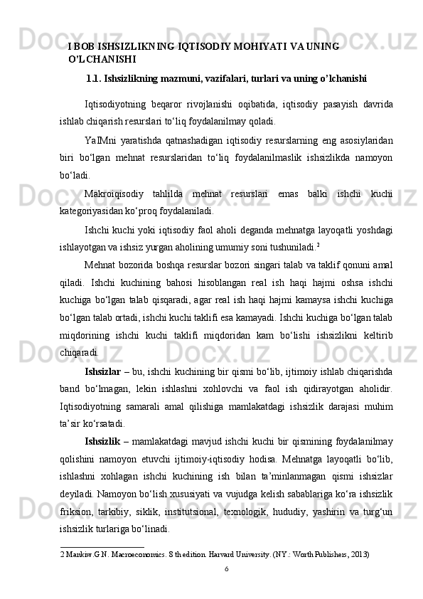 I BOB ISHSIZLIKNING IQTISODIY MOHIYATI VA UNING 
O’LCHANISHI 
1.1. Ishsizlikning mazmuni, vazifalari, turlari va uning o’lchanishi 
Iqtisodiyotning   beqaror   rivojlanishi   oqibatida,   iqtisodiy   pasayish   davrida
ishlab chiqarish resurslari to‘liq foydalanilmay qoladi.  
YaIMni   yaratishda   qatnashadigan   iqtisodiy   resurslarning   eng   asosiylaridan
biri   bo‘lgan   mehnat   resurslaridan   to‘liq   foydalanilmaslik   ishsizlikda   namoyon
bo‘ladi.  
Makroiqisodiy   tahlilda   mehnat   resurslari   emas   balki   ishchi   kuchi
kategoriyasidan ko‘proq foydalaniladi. 
Ishchi  kuchi  yoki  iqtisodiy faol  aholi  deganda mehnatga  layoqatli  yoshdagi
ishlayotgan va ishsiz yurgan aholining umumiy soni tushuniladi. 2
 
Mehnat bozorida boshqa resurslar bozori singari talab va taklif qonuni amal
qiladi.   Ishchi   kuchining   bahosi   hisoblangan   real   ish   haqi   hajmi   oshsa   ishchi
kuchiga   bo‘lgan   talab  qisqaradi,   agar   real   ish   haqi   hajmi   kamaysa   ishchi   kuchiga
bo‘lgan talab ortadi, ishchi kuchi taklifi esa kamayadi. Ishchi kuchiga bo‘lgan talab
miqdorining   ishchi   kuchi   taklifi   miqdoridan   kam   bo‘lishi   ishsizlikni   keltirib
chiqaradi.  
Ishsizlar  – bu, ishchi kuchining bir qismi bo‘lib, ijtimoiy ishlab chiqarishda
band   bo‘lmagan,   lekin   ishlashni   xohlovchi   va   faol   ish   qidirayotgan   aholidir.
Iqtisodiyotning   samarali   amal   qilishiga   mamlakatdagi   ishsizlik   darajasi   muhim
ta’sir ko‘rsatadi. 
Ishsizlik   – mamlakatdagi  mavjud ishchi  kuchi bir  qismining foydalanilmay
qolishini   namoyon   etuvchi   ijtimoiy-iqtisodiy   hodisa.   Mehnatga   layoqatli   bo‘lib,
ishlashni   xohlagan   ishchi   kuchining   ish   bilan   ta’minlanmagan   qismi   ishsizlar
deyiladi. Namoyon bo‘lish xususiyati va vujudga kelish sabablariga ko‘ra ishsizlik
friksion,   tarkibiy,   siklik,   institutsional,   texnologik,   hududiy,   yashirin   va   turg‘un
ishsizlik turlariga bo‘linadi. 
2  Mankiw.G.N. Macroeconomics. 8 th edition. Harvard University. (NY.: Worth Publishers, 2013) 
6