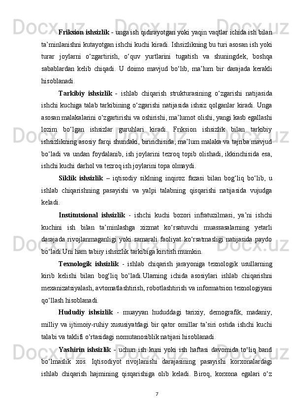 Friksion ishsizlik -  unga ish qidirayotgan yoki yaqin vaqtlar ichida ish bilan
ta’minlanishni kutayotgan ishchi kuchi kiradi. Ishsizlikning bu turi asosan ish yoki
turar   joylarni   o‘zgartirish,   o‘quv   yurtlarini   tugatish   va   shuningdek,   boshqa
sabablardan   kelib   chiqadi.   U   doimo   mavjud   bo‘lib,   ma’lum   bir   darajada   kerakli
hisoblanadi. 
Tarkibiy   ishsizlik   -   ishlab   chiqarish   strukturasining   o‘zgarishi   natijasida
ishchi kuchiga talab tarkibining o‘zgarishi natijasida ishsiz qolganlar kiradi. Unga
asosan malakalarini o‘zgartirishi va oshirishi, ma’lumot olishi, yangi kasb egallashi
lozim   bo‘lgan   ishsizlar   guruhlari   kiradi.   Friksion   ishsizlik   bilan   tarkibiy
ishsizlikning asosiy farqi shundaki, birinchisida, ma’lum malaka va tajriba mavjud
bo‘ladi   va   undan   foydalanib,   ish   joylarini   tezroq   topib   olishadi,   ikkinchisida   esa,
ishchi kuchi darhol va tezroq ish joylarini topa olmaydi. 
Siklik   ishsizlik   –   iqtisodiy   siklning   inqiroz   fazasi   bilan   bog‘liq   bo‘lib,   u
ishlab   chiqarishning   pasayishi   va   yalpi   talabning   qisqarishi   natijasida   vujudga
keladi. 
Institutsional   ishsizlik   -   ishchi   kuchi   bozori   infratuzilmasi,   ya’ni   ishchi
kuchini   ish   bilan   ta’minlashga   xizmat   ko‘rsatuvchi   muassasalarning   yetarli
darajada   rivojlanmaganligi   yoki   samarali   faoliyat   ko‘rsatmasligi   natijasida   paydo
bo‘ladi.Uni ham tabiiy ishsizlik tarkibiga kiritish mumkin. 
Texnologik   ishsizlik   -   ishlab   chiqarish   jarayoniga   texnologik   usullarning
kirib   kelishi   bilan   bog‘liq   bo‘ladi.Ularning   ichida   asosiylari   ishlab   chiqarishni
mexanizatsiyalash, avtomatlashtirish, robotlashtirish va informatsion texnologiyani
qo‘llash hisoblanadi. 
Hududiy   ishsizlik   -   muayyan   hududdagi   tarixiy,   demografik,   madaniy,
milliy   va   ijtimoiy-ruhiy   xususiyatdagi   bir   qator   omillar   ta’siri   ostida   ishchi   kuchi
talabi va taklifi o‘rtasidagi nomutanosiblik natijasi hisoblanadi. 
Yashirin   ishsizlik   -   uchun   ish   kuni   yoki   ish   haftasi   davomida   to‘liq   band
bo‘lmaslik   xos.   Iqtisodiyot   rivojlanishi   darajasining   pasayishi   korxonalardagi
ishlab   chiqarish   hajmining   qisqarishiga   olib   keladi.   Biroq,   korxona   egalari   o‘z
7