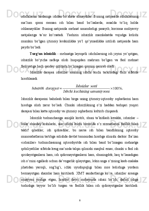 ishchilarini   birdaniga   ishdan   bo‘shata   olmaydilar.   Buning   natijasida   ishchilarning
ma’lum   qismi   rasman   ish   bilan   band   bo‘lsalarda,   amalda   to‘liq   holda
ishlamaydilar. Buning  natijasida  mehnat  unumdorligi   pasayib,  korxona moliyaviy
natijalariga   ta’sir   ko‘rsatadi.   Yashirin   ishsizlik   mamlakatda   vujudga   kelishi
mumkin   bo‘lgan   ijtimoiy   keskinlikka   yo‘l   qo‘ymaslikka   intilish   natijasida   ham
paydo bo‘ladi. 
Turg‘un   ishsizlik   -   mehnatga   layoqatli   ishchilarning   ish   joyini   yo‘qotgan,
ishsizlik   bo‘yicha   nafaqa   olish   huquqidan   mahrum   bo‘lgan   va   faol   mehnat
faoliyatiga hech qanday qiziqishi bo‘lmagan qismini qamrab oladi. 
Ishsizlik   darajasi   ishsizlar   sonining   ishchi   kuchi   tarkibidagi   foizi   sifatida
hisoblanadi. 
Ishsizlik   darajasini   baholash   bilan   birga   uning   ijtimoiy-iqtisodiy   oqibatlarini   ham
hisobga   olish   zarur   bo‘ladi.   Chunki   ishsizlikning   o‘zi   haddan   tashqari   yuqori
darajasi bilan katta iqtisodiy va ijtimoiy oqibatlarni keltirib chiqaradi. 
Ishsizlik   tushunchasiga   aniqlik   kiritib,   shuni   ta’kidlash   kerakki,   ishsizlar   –
bular   shunday   kishilarki,   ular   ishchi   kuchi   bozorida   o’z   xizmatlarini   faollik   bilan
taklif   qiladilar,   ish   qidiradilar,   bu   narsa   ish   bilan   bandlikning   iqtisodiy
munosabatlarini tartibga solishda davlat tomonidan hisobga olinishi darkor. Ba’zan
«ishsizlar»   tushunchasining   iqtisodiyotda   ish   bilan   band   bo’lmagan   mehnatga
qobiliyatlilar sifatida keng ma’noda talqin qilinishi maqbul emas, chunki u faol ish
qiridayotganlarni  ham,  ish   qidirmayotganlarni   ham,  shuningdek,  haq   to’lanadigan
ish o’rnini egallash uchun da’vogarlik qilayotgan, lekin unga o’zining kasb-malaka
jihatidan   yaroqli,   sog’lig’i,   ichki   uyushqoqligi   bilan   mos   kelishiga   yordam
bermayotgan   shaxslar   ham   kiritilardi.   XMT   sandartlariga   ko’ra,   ishsizlar   sirasiga
muayyan   yoshga   etgan,   hisobot   davri   mobaynida   ishsiz   bo’lib,   darhol   ishga
tushishga   tayyor   bo’lib   turgan   va   faollik   bilan   ish   qidirayotganlar   kiritiladi.
8   