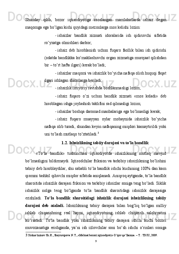 Shunday   qilib,   bozor   iqtisodiyotiga   asoslangan   mamlakatlarda   ishsiz   degan
maqomga ega bo’lgan kishi quyidagi mezonlarga mos kelishi lozim:  
- ishsizlar   bandlik   xizmati   idoralarida   ish   qidiruvchi   sifatida
ro’yxatga olinishlari darkor;  
- ishsiz   deb   hisoblanish   uchun   fuqaro   faollik   bilan   ish   qidirishi
(odatda bandlikka ko’maklashuvchi organ xizmatiga murojaat qilishdan
bir – to’rt hafta ilgari) kerak bo’ladi;  
- ishsizlar maqomi va ishsizlik bo’yicha nafaqa olish huquqi faqat
ilgari ishlagan shaxslarga beriladi;  
- ishsizlik ixtiyoriy ravishda boshlanmasligi lozim;  
- ishsiz   fuqaro   o’zi   uchun   bandlik   xizmati   «mos   keladi»   deb
hisoblagan ishga joylashish taklifini rad qilmasligi lozim;  
- ishsizlar boshqa daromad manbalariga ega bo’lmasligi kerak;  
- ishsiz   fuqaro   muayyan   oylar   mobaynida   ishsizlik   bo’yicha
nafaqa olib turadi, shundan keyin nafaqaning miqdori kamaytirildi yoki
uni to’lash mutlaqo to’xtatiladi. 3
 
1.2. Ishsizlikning tabiiy darajasi va to’la bandlik 
«To‘la   bandlik»   tushunchasi   iqtisodiyotda   ishsizlikning   mutlaq   mavjud
bo‘lmasligini bildirmaydi. Iqtisodchilar friksion va tarkibiy ishsizlikning bo‘lishini
tabiiy deb hisoblaydilar, shu sababli to‘la bandlik ishchi kuchining 100% dan kam
qismini tashkil qiluvchi miqdor sifatida aniqlanadi. Aniqroq aytganda, to‘la bandlik
sharoitida ishsizlik darajasi friksion va tarkibiy ishsizlar soniga teng bo‘ladi. Siklik
ishsizlik   nolga   teng   bo‘lganda   to‘la   bandlik   sharoitidagi   ishsizlik   darajasiga
erishiladi.   To‘la   bandlik   sharoitidagi   ishsizlik   darajasi   ishsizlikning   tabiiy
darajasi   deb   ataladi.   Ishsizlikning   tabiiy   darajasi   bilan   bog‘liq   bo‘lgan   milliy
ishlab   chiqarishning   real   hajmi,   iqtisodiyotning   ishlab   chiqarish   salohiyatini
ko‘rsatadi.   To‘la   bandlik   yoki   ishsizlikning   tabiiy   darajasi   ishchi   kuchi   bozori
muvozanatiga   erishganda,   ya’ni   ish   izlovchilar   soni   bo‘sh   ishchi   o‘rinlari   soniga
3   Xolmo’minov Sh.R., Shoyusupova N.T., «Mehnat bozori iqtisodiyoti» O’quv qo’llanma. – T.: TDIU, 2009.   
9