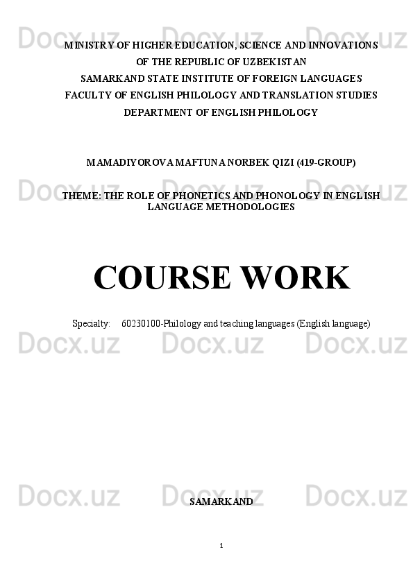 MINISTRY OF HIGHER EDUCATION, SCIENCE AND INNOVATIONS
OF THE REPUBLIC OF UZBEKISTAN
SAMARKAND STATE INSTITUTE OF FOREIGN LANGUAGES
FACULTY OF ENGLISH PHILOLOGY AND TRANSLATION STUDIES
DEPARTMENT OF ENGLISH PHILOLOGY
MAMADIYOROVA MAFTUNA NORBEK QIZI (419-GROUP)
THEME:  THE ROLE OF PHONETICS AND PHONOLOGY IN ENGLISH
LANGUAGE METHODOLOGIES
COURSE WORK
Specialty: 60230100-Philology and teaching languages (English language)
SAMARKAND 
1 