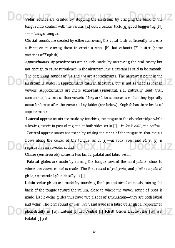Velar   sounds   are   created   by   stopping   the   airstream   by   bringing   the   back   of   the
tongue into contact with the velum: [k]  c ould ba ck er tu ck  [g]  g ood ba gg er tu g  [N]
------ ba ng er to ng ue.
Glottal  sounds are created by either narrowing the vocal folds sufficient ly to create
a   fricative   or   closing   them   to   create   a   stop:   [h]   h at   ca h oots   [?]   bu tt er   (some
varieties of English).
Approximants   Approximants   are  sounds   made  by   narrowing   the  oral   cavity  but
not enough to cause turbulence in the airstream; the airstream is said to be smooth.
The beginning sounds of  lye  and  rye  are approximants. The narrowest point in the
airstream is wider in approximants than in fricatives, but is not as wide as it is in
vowels.   Approximants   are   more   sonorant   ( resonant ,   i.e.,   naturally   loud)   than
consonants, but less so than vowels. They are like consonants in that they typically
occur before or after the vowels of syllables (see below). English has three kinds of
approximants.
  Lateral  approximants are made by touching the tongue to the alveolar ridge while
allowing the air to pass along one or both sides, as in [l]—in  lack ,  call , and  callow .
  Central   approximants are made by raising the sides of the tongue so that the air
flows   along   the   center   of   the   tongue,   as   in   [r]—in   rock ,   roll ,   and   Rory .   [r]   is
regarded as an alveolar sound. 
Glides  ( semivowels ) come in two kinds: palatal and labio-velar.
  Palatal   glides   are   made   by   raising   the   tongue   toward   the   hard   palate,   close   to
where the vowel in   eat   is made. The first sound of   yet ,   yolk , and   y’all   is a palatal
glide, represented phonetically as [j]. 
Labio-velar   glides  are made  by rounding the  lips  and  simultaneously  raising  the
back  of   the tongue  toward the  velum, close  to  where the  vowel   sound  of   ooze   is
made. Labio-velar glides thus have two places of articulation—they are both labial
and velar. The first sound of  wet ,  wall , and  wink  is a labio-velar glide, represented
phonetically   as   [w].   Lateral   [l]   l et   Central   [r]   Rh ett   Glides   Labio-velar   [w]   w et
Palatal [j]  y et.
10 