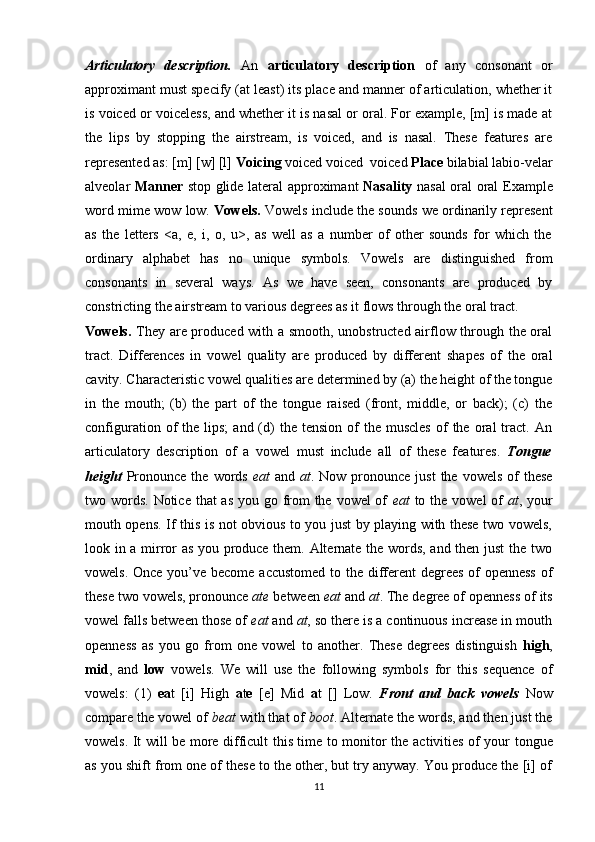 Articulatory   description.   An   articulatory   description   of   any   consonant   or
approximant must specify (at least) its place and manner of articulation, whether it
is voiced or voice less, and whether it is nasal or oral. For example, [m] is made at
the   lips   by   stopping   the   airstream,   is   voiced,   and   is   nasal.   These   features   are
represented as: [m] [w] [l]  Voicing  voiced voiced  voiced  Place  bilabial labio-velar
alveolar   Manner   stop glide lateral approximant   Nasality   nasal oral oral   Example
word mime wow low.   Vowels.   Vowels include the sounds we ordinarily represent
as   the   letters   <a,   e,   i,   o,   u>,   as   well   as   a   number   of   other   sounds   for   which   the
ordinary   alphabet   has   no   unique   symbols.   Vowels   are   distinguished   from
consonants   in   several   ways.   As   we   have   seen,   consonants   are   produced   by
constricting the airstream to various de grees as it flows through the oral tract. 
Vowels.   They   are produced with a smooth, unobstructed airflow through the oral
tract.   Differences   in   vowel   quality   are   produced   by   different   shapes   of   the   oral
cavity. Characteristic vowel qualities are determined by (a) the height of the tongue
in   the   mouth;   (b)   the   part   of   the   tongue   raised   (front,   middle,   or   back);   (c)   the
configuration  of   the  lips;   and  (d)  the  tension   of  the   muscles   of  the  oral  tract.  An
articulatory   description   of   a   vowel   must   include   all   of   these   features.   Tongue
height   Pronounce  the  words   eat   and   at . Now  pronounce just  the  vowels  of  these
two words. Notice that as you go from  the vowel of   eat   to the vowel of   at , your
mouth opens. If this is not obvious to you just by playing with these two vowels,
look in a mirror as you produce them. Alternate the words, and then just  the two
vowels. Once you’ve become accustomed  to the different degrees of  openness  of
these two vowels, pronounce  ate  between  eat  and  at . The degree of open ness of its
vowel falls between those of  eat  and  at , so there is a continuous increase in mouth
openness   as   you   go   from   one   vowel   to   another.   These   degrees   distinguish   high ,
mid ,   and   low   vowels.   We   will   use   the   following   symbols   for   this   sequence   of
vowels:   (1)   ea t   [i]   High   a t e   [e]   Mid   a t   [ ]   Low.   Front   and   back   vowels   Now
compare the vowel of  beat  with that of  boot . Alternate the words, and then just the
vowels. It will be more difficult this time to monitor the ac tivities of your tongue
as you shift from one of these to the other, but try anyway. You produce the [i] of
11 