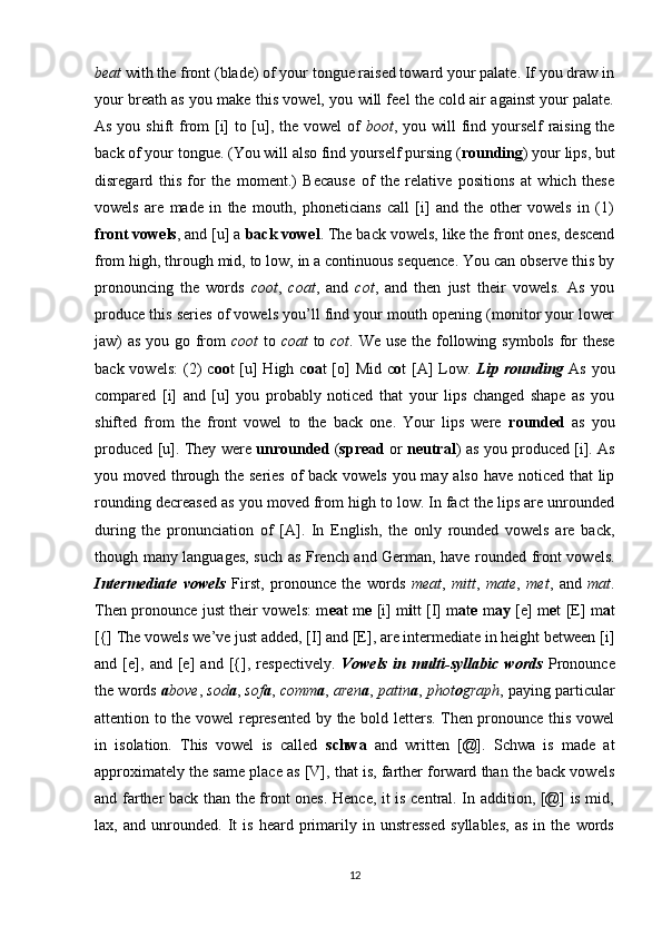 beat  with the front (blade) of your tongue raised toward your palate. If you draw in
your breath as you make this vowel, you will feel the cold air against your palate.
As you shift  from  [i]  to [u], the vowel of   boot , you will find yourself raising the
back of your tongue. (You will also find yourself pursing ( rounding ) your lips, but
disregard   this   for   the   moment.)   Because   of   the   relative   positions   at   which   these
vowels   are   made   in   the   mouth,   phoneticians   call   [i]   and   the   other   vowels   in   (1)
front vowels , and [u] a  back vowel . The back vowels, like the front ones, descend
from high, through mid, to low, in a continuous sequence. You can observe this by
pronouncing   the   words   coot ,   coat ,   and   cot ,   and   then   just   their   vowels.   As   you
produce this series of vowels you’ll find your mouth opening (monitor your lower
jaw) as you go from   coot   to   coat   to   cot . We use the following symbols  for  these
back vowels:  (2)  c oo t  [u]  High c oa t  [o]  Mid c o t  [A]  Low.   Lip rounding   As you
compared   [i]   and   [u]   you   probably   noticed   that   your   lips   changed   shape   as   you
shifted   from   the   front   vowel   to   the   back   one.   Your   lips   were   rounded   as   you
produced [u]. They were   unrounded   ( spread   or   neutral ) as you produced [i]. As
you moved through the series  of back vowels you may also have noticed that  lip
rounding decreased as you moved from high to low. In fact the lips are unrounded
during   the   pronunciation   of   [A].   In   English,   the   only   rounded   vowels   are   back,
though many languages, such as French and German, have rounded front vowels.
Intermediate   vowels   First,   pronounce   the   words   meat ,   mitt ,   mate ,   met ,   and   mat .
Then pronounce just their vowels: m ea t m e   [i] m i tt [I] m a t e   m ay   [e] m e t [E] m a t
[{] The vowels we’ve just added, [I] and [E], are intermediate in height between [i]
and   [e],   and   [e]   and   [{],   respectively.   Vowels   in   multi-syllabic   words   Pronounce
the words   a bove ,  sod a ,  sof a ,  comm a ,  aren a ,  patin a ,  phot o graph , paying particular
attention to the vowel represented by the bold letters. Then pronounce this vowel
in   isolation.   This   vowel   is   called   schwa   and   written   [@].   Schwa   is   made   at
approximately the same place as [V], that is, farther forward than the back vowels
and farther back than the front ones. Hence, it is central. In addition, [@] is mid,
lax,   and   unrounded.   It   is   heard   primarily   in   unstressed   syllables,   as   in   the   words
12 