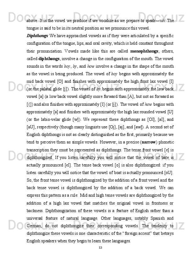 above. It is the vowel we produce if we vocalize as we prepare to speak— uh . The
tongue is said to be in its neutral position as we pronounce this vowel.
Diphthongs   We have approached vowels as if they were articulated by a specific
configu ration of the tongue, lips, and oral cavity, which is held constant throughout
their   pronunciation.   Vowels   made   like   this   are   called   monophthongs ;   oth ers,
called  diphthongs , involve a change in the configuration of the mouth. The vowel
sounds in the words   boy ,   by , and   how   involve a change in the shape of the mouth
as the vowel is being produced. The vowel of   boy   begins with approximately the
mid back vowel [O] and finishes  with ap proximately the high front lax vowel [I]
(or the palatal glide [j]). The vowel of   by  begins with approximately the low back
vowel [a] (a low back vowel slightly more forward than [A], but not as forward as
[{]) and also finishes with approximately [I] (or [j]). The vowel of  how  begins with
approximately [a] and finishes with approximately the high lax rounded vowel [U]
(or   the   labio-velar   glide   [w]).   We   represent   these   diphthongs   as   [OI],   [aI],   and
[aU], respectively (though many linguists use [Oj], [aj], and [aw]). A second set of
English diphthongs is not as clearly distinguished as the first, primarily because we
tend to perceive them as simple vowels. However, in a precise ( narrow ) phonetic
transcription they must be represented as diphthongs. The tense front vowel [e] is
diphthongized.   If   you   listen   care fully   you   will   notice   that   the   vowel   of   bate   is
actually   pronounced   [eI].  The   tense   back   vowel   [o]   is   also   diphthongized:   if   you
listen carefully you will notice that the vowel of  boat  is actually pronounced [oU].
So, the front tense vowel is diphthongized by the addition of a front vowel and the
back   tense   vowel   is   diphthongized   by   the   addition   of   a   back   vowel.   We   can
express this pattern as a rule:  Mid and high tense vowels are diphthongized by the
addition   of   a   high   lax   vowel   that   matches   the   original   vowel   in   frontness   or
backness.   Diphthongization   of   these   vowels   is   a   feature   of   English   rather   than   a
universal   feature   of   natural   language.   Other   languages,   notably   Spanish   and
German,   do   not   diphthongize   their   corresponding   vowels.   The   tendency   to
diphthongize these vowels is one characteristic of the “foreign accent” that betrays
English speakers when they begin to learn these languages.
13 