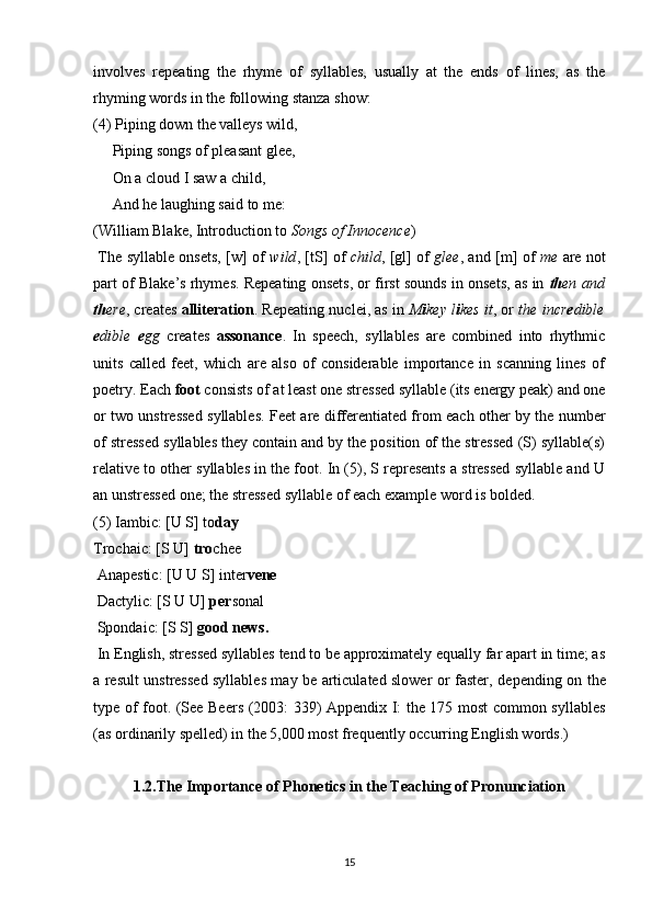 involves   repeating   the   rhyme   of   syllables,   usually   at   the   ends   of   lines,   as   the
rhyming words in the following stanza show: 
(4) Piping down the valleys wild,
     Piping songs of pleasant glee,
     On a cloud I saw a child,
     And he laughing said to me:
(William Blake, Introduction to  Songs of Innocence )
  The syllable onsets, [w] of   wild , [tS] of   child , [gl] of   glee , and [m] of   me   are not
part of Blake’s rhymes. Repeating onsets, or first sounds in onsets, as in  th en and
th ere , creates   alliteration . Repeating nuclei, as in   M i key l i kes it , or   the incr e dible
e dible   e gg   creates   assonance .   In   speech,   syllables   are   combined   into   rhythmic
units   called   feet,   which   are   also   of   considerable   importance   in   scanning   lines   of
poetry. Each  foot  consists of at least one stressed syllable (its energy peak) and one
or two unstressed syllables. Feet are differentiated from each other by the number
of stressed syllables they contain and by the position of the stressed (S) syllable(s)
relative to other syllables in the foot. In (5), S represents a stressed syllable and U
an unstressed one; the stressed syllable of each example word is bolded.
(5) Iambic: [U S] to day
Trochaic: [S U]  tro chee
 Anapestic: [U U S] inter vene
 Dactylic: [S U U]  per sonal
 Spondaic: [S S]  good news.
  In English, stressed syllables tend to be approximately equally far apart in time; as
a result unstressed syllables may be articulated slower or faster, de pending on the
type of foot. (See Beers (2003: 339) Appendix I: the 175 most common syllables
(as ordinarily spelled) in the 5,000 most frequently occurring English words.)
1.2. The Importance of Phonetics in the Teaching of Pronunciation
15 