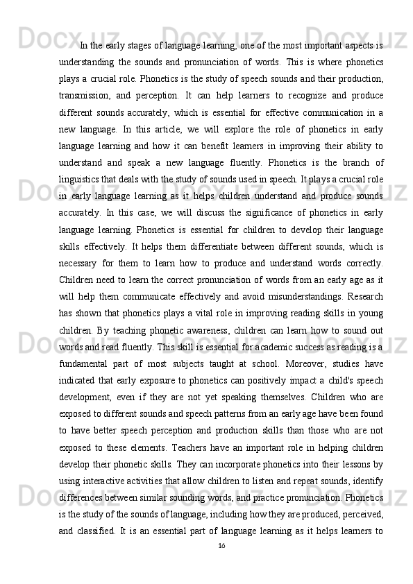         In the early stages of language learning, one of the most important aspects is
understanding   the   sounds   and   pronunciation   of   words.   This   is   where   phonetics
plays a crucial role. Phonetics is the study of speech sounds and their production,
transmission,   and   perception.   It   can   help   learners   to   recognize   and   produce
different   sounds   accurately,   which   is   essential   for   effective   communication   in   a
new   language.   In   this   article,   we   will   explore   the   role   of   phonetics   in   early
language   learning   and   how   it   can   benefit   learners   in   improving   their   ability   to
understand   and   speak   a   new   language   fluently.   Phonetics   is   the   branch   of
linguistics that deals with the study of sounds used in speech. It plays a crucial role
in   early   language   learning   as   it   helps   children   understand   and   produce   sounds
accurately.   In   this   case,   we   will   discuss   the   significance   of   phonetics   in   early
language   learning.   Phonetics   is   essential   for   children   to   develop   their   language
skills   effectively.   It   helps   them   differentiate   between   different   sounds,   which   is
necessary   for   them   to   learn   how   to   produce   and   understand   words   correctly.
Children need to learn the correct pronunciation of words from an early age as it
will   help   them   communicate   effectively   and   avoid   misunderstandings.   Research
has   shown   that   phonetics   plays   a   vital   role   in   improving   reading   skills   in   young
children.   By   teaching   phonetic   awareness,   children   can   learn   how   to   sound   out
words and read fluently. This skill is essential for academic success as reading is a
fundamental   part   of   most   subjects   taught   at   school.   Moreover,   studies   have
indicated   that   early   exposure   to   phonetics   can   positively   impact   a   child's   speech
development,   even   if   they   are   not   yet   speaking   themselves.   Children   who   are
exposed to different sounds and speech patterns from an early age have been found
to   have   better   speech   perception   and   production   skills   than   those   who   are   not
exposed   to   these   elements.   Teachers   have   an   important   role   in   helping   children
develop their phonetic skills. They can incorporate phonetics into their lessons by
using interactive activities that allow children to listen and repeat sounds, identify
differences between similar sounding words, and practice pronunciation. Phonetics
is the study of the sounds of language, including how they are produced, perceived,
and   classified.   It   is   an   essential   part   of   language   learning   as   it   helps   learners   to
16 