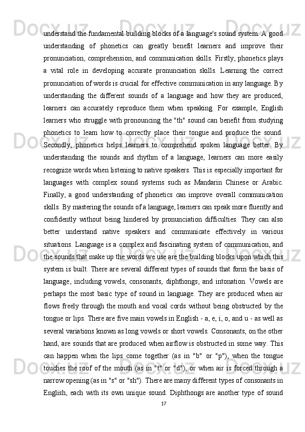 understand the fundamental building blocks of a language's sound system. A good
understanding   of   phonetics   can   greatly   benefit   learners   and   improve   their
pronunciation, comprehension, and communication skills. Firstly, phonetics plays
a   vital   role   in   developing   accurate   pronunciation   skills.   Learning   the   correct
pronunciation of words is crucial for effective communication in any language. By
understanding   the   different   sounds   of   a   language   and   how   they   are   produced,
learners   can   accurately   reproduce   them   when   speaking.   For   example,   English
learners who struggle with pronouncing the "th" sound can benefit from studying
phonetics   to   learn   how   to   correctly   place   their   tongue   and   produce   the   sound.
Secondly,   phonetics   helps   learners   to   comprehend   spoken   language   better.   By
understanding   the   sounds   and   rhythm   of   a   language,   learners   can   more   easily
recognize words when listening to native speakers. This is especially important for
languages   with   complex   sound   systems   such   as   Mandarin   Chinese   or   Arabic.
Finally,   a   good   understanding   of   phonetics   can   improve   overall   communication
skills. By mastering the sounds of a language, learners can speak more fluently and
confidently   without   being   hindered   by   pronunciation   difficulties.   They   can   also
better   understand   native   speakers   and   communicate   effectively   in   various
situations. Language is a complex and fascinating system  of  communication, and
the sounds that make up the words we use are the building blocks upon which this
system  is built. There are several  different types of sounds that form the basis  of
language,   including   vowels,   consonants,   diphthongs,   and   intonation.   Vowels   are
perhaps   the   most   basic   type   of   sound   in   language.   They   are   produced   when   air
flows   freely   through   the   mouth   and   vocal   cords   without   being   obstructed   by   the
tongue or lips. There are five main vowels in English - a, e, i, o, and u - as well as
several variations known as long vowels or short vowels. Consonants, on the other
hand, are sounds that are produced when airflow is obstructed in some way. This
can   happen   when   the   lips   come   together   (as   in   "b"   or   "p"),   when   the   tongue
touches   the   roof   of   the   mouth   (as   in   "t"   or   "d"),   or   when   air   is   forced   through   a
narrow opening (as in "s" or "sh"). There are many different types of consonants in
English,   each   with   its   own   unique   sound.   Diphthongs   are   another   type   of   sound
17