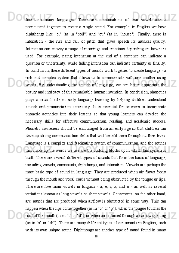 found   in   many   languages.   These   are   combinations   of   two   vowel   sounds
pronounced   together   to   create   a   single   sound.   For   example,   in   English   we   have
diphthongs   like   "oi"   (as   in   "boil")   and   "ou"   (as   in   "house").   Finally,   there   is
intonation   -   the   rise   and   fall   of   pitch   that   gives   speech   its   musical   quality.
Intonation can convey a range of meanings and emotions depending on how it  is
used.   For   example,   rising   intonation   at   the   end   of   a   sentence   can   indicate   a
question or  uncertainty, while falling intonation can indicate  certainty or  finality.
In conclusion, these different types of sounds work together to create language - a
rich   and   complex   system   that   allows   us   to   communicate   with   one   another   using
words.   By   understanding   the   sounds   of   language,   we   can   better   appreciate   the
beauty and intricacy of this remarkable human invention. In conclusion, phonetics
plays   a   crucial   role   in   early   language   learning   by   helping   children   understand
sounds   and   pronunciation   accurately.   It   is   essential   for   teachers   to   incorporate
phonetic   activities   into   their   lessons   so   that   young   learners   can   develop   the
necessary   skills   for   effective   communication,   reading,   and   academic   success.
Phonetic awareness  should  be  encouraged from  an  early age  so  that  children  can
develop strong communication skills that will benefit them throughout their lives.
Language is a complex and fascinating system of communication, and the sounds
that make up the words we use are the building blocks upon which this system is
built. There are several  different types of sounds that form the basis of language,
including vowels, consonants, diphthongs, and intonation. Vowels are perhaps the
most   basic   type   of   sound   in   language.   They   are   produced   when   air   flows   freely
through the mouth and vocal cords without being obstructed by the tongue or lips.
There   are   five   main   vowels   in   English   -   a,   e,   i,   o,   and   u   -   as   well   as   several
variations known as long vowels or short vowels. Consonants, on the other hand,
are   sounds   that   are   produced   when   airflow   is   obstructed   in   some   way.   This   can
happen when the lips come together (as in "b" or "p"), when the tongue touches the
roof of the mouth (as in "t" or "d"), or when air is forced through a narrow opening
(as in "s" or "sh"). There are many different types of consonants in English, each
with its own unique sound. Diphthongs are another type of sound found in many
18 