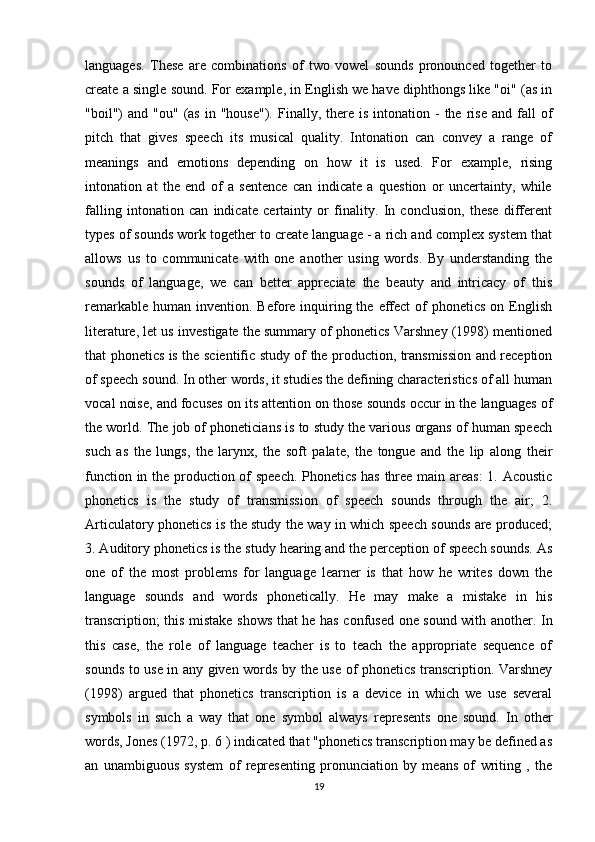 languages.   These   are   combinations   of   two   vowel   sounds   pronounced   together   to
create a single sound. For example, in English we have diphthongs like "oi" (as in
"boil")   and  "ou"  (as  in  "house").   Finally,  there  is   intonation  -  the  rise  and   fall  of
pitch   that   gives   speech   its   musical   quality.   Intonation   can   convey   a   range   of
meanings   and   emotions   depending   on   how   it   is   used.   For   example,   rising
intonation   at   the   end   of   a   sentence   can   indicate   a   question   or   uncertainty,   while
falling   intonation   can   indicate   certainty   or   finality.   In   conclusion,   these   different
types of sounds work together to create language - a rich and complex system that
allows   us   to   communicate   with   one   another   using   words.   By   understanding   the
sounds   of   language,   we   can   better   appreciate   the   beauty   and   intricacy   of   this
remarkable  human  invention.  Before inquiring the  effect   of   phonetics  on  English
literature, let us investigate the summary of phonetics Varshney (1998) mentioned
that phonetics is the scientific study of the production, transmission and reception
of speech sound. In other words, it studies the defining characteristics of all human
vocal noise, and focuses on its attention on those sounds occur in the languages of
the world. The job of phoneticians is to study the various organs of human speech
such   as   the   lungs,   the   larynx,   the   soft   palate,   the   tongue   and   the   lip   along   their
function in the production of speech. Phonetics has three main areas:  1. Acoustic
phonetics   is   the   study   of   transmission   of   speech   sounds   through   the   air;   2.
Articulatory phonetics is the study the way in which speech sounds are produced;
3. Auditory phonetics is the study hearing and the perception of speech sounds. As
one   of   the   most   problems   for   language   learner   is   that   how   he   writes   down   the
language   sounds   and   words   phonetically.   He   may   make   a   mistake   in   his
transcription; this mistake shows that he has confused one sound with another. In
this   case,   the   role   of   language   teacher   is   to   teach   the   appropriate   sequence   of
sounds to use in any given words by the use of phonetics transcription. Varshney
(1998)   argued   that   phonetics   transcription   is   a   device   in   which   we   use   several
symbols   in   such   a   way   that   one   symbol   always   represents   one   sound.   In   other
words, Jones (1972, p. 6 ) indicated that "phonetics transcription may be defined as
an   unambiguous   system   of   representing   pronunciation   by   means   of   writing   ,   the
19 