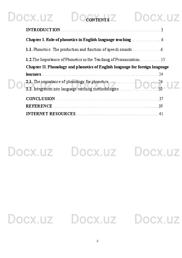 CONTENTS
INTRODUCTION ……………………………………………………….….…3
Chapter I.  Role of phonetics in English language teaching ………………....6
1.1.  Phonetics:  The production and function of speech sounds  ………………..6
1.2. The Importance of Phonetics in the Teaching of Pronunciation……………15
Chapter II.  Phonology and phonetics of English language for foreign language
learners ………………………………………………………………..………24
2.1.  The importance of phonology for phonetics……………………………...24
2.2.  Integration into language teaching methodologies……………………….30
C О NCLUSI О N ……………………………………………………………….37
REFERENCE  ……………… …………………………………………..........39
INTERNET RESOURCES ..............................................................................41
2 