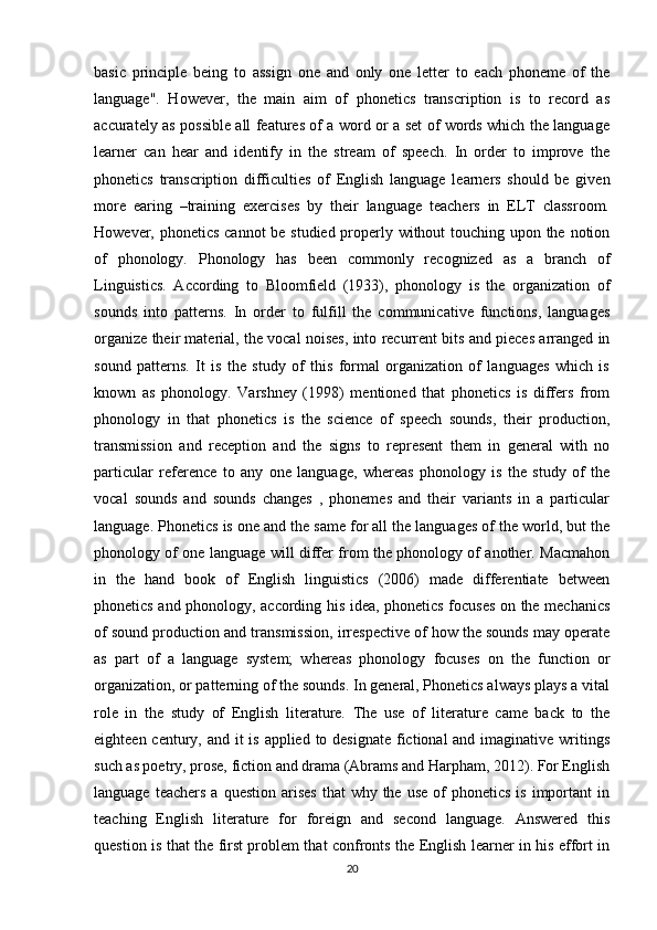 basic   principle   being   to   assign   one   and   only   one   letter   to   each   phoneme   of   the
language".   However,   the   main   aim   of   phonetics   transcription   is   to   record   as
accurately as possible all features of a word or a set of words which the language
learner   can   hear   and   identify   in   the   stream   of   speech.   In   order   to   improve   the
phonetics   transcription   difficulties   of   English   language   learners   should   be   given
more   earing   –training   exercises   by   their   language   teachers   in   ELT   classroom.
However, phonetics cannot be studied properly without touching upon the notion
of   phonology.   Phonology   has   been   commonly   recognized   as   a   branch   of
Linguistics.   According   to   Bloomfield   (1933),   phonology   is   the   organization   of
sounds   into   patterns.   In   order   to   fulfill   the   communicative   functions,   languages
organize their material, the vocal noises, into recurrent bits and pieces arranged in
sound   patterns.   It   is   the   study   of   this   formal   organization   of   languages   which   is
known   as   phonology.   Varshney   (1998)   mentioned   that   phonetics   is   differs   from
phonology   in   that   phonetics   is   the   science   of   speech   sounds,   their   production,
transmission   and   reception   and   the   signs   to   represent   them   in   general   with   no
particular   reference   to   any   one   language,   whereas   phonology   is   the   study   of   the
vocal   sounds   and   sounds   changes   ,   phonemes   and   their   variants   in   a   particular
language. Phonetics is one and the same for all the languages of the world, but the
phonology of one language will differ from the phonology of another. Macmahon
in   the   hand   book   of   English   linguistics   (2006)   made   differentiate   between
phonetics and phonology, according his idea, phonetics focuses on the mechanics
of sound production and transmission, irrespective of how the sounds may operate
as   part   of   a   language   system;   whereas   phonology   focuses   on   the   function   or
organization, or patterning of the sounds. In general, Phonetics always plays a vital
role   in   the   study   of   English   literature.   The   use   of   literature   came   back   to   the
eighteen century, and it  is applied to designate fictional and imaginative writings
such as poetry, prose, fiction and drama (Abrams and Harpham, 2012). For English
language  teachers  a  question  arises   that  why  the  use  of   phonetics  is  important   in
teaching   English   literature   for   foreign   and   second   language.   Answered   this
question is that the first problem that confronts the English learner in his effort in
20 