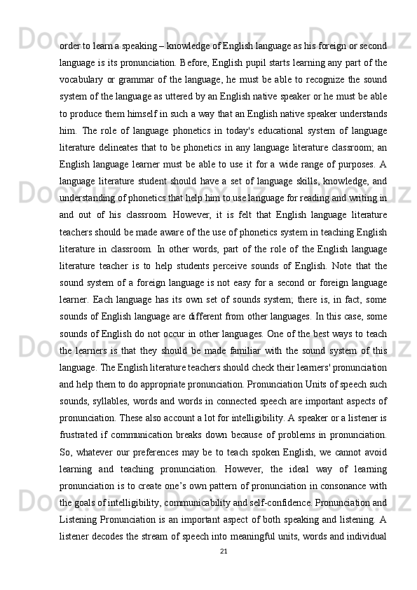 order to learn a speaking – knowledge of English language as his foreign or second
language is its pronunciation. Before, English pupil starts learning any part of the
vocabulary   or   grammar   of   the   language,   he   must   be   able   to   recognize   the   sound
system of the language as uttered by an English native speaker or he must be able
to produce them himself in such a way that an English native speaker understands
him.   The   role   of   language   phonetics   in   today's   educational   system   of   language
literature   delineates   that   to   be   phonetics   in   any   language   literature   classroom;   an
English   language   learner   must   be   able   to   use   it   for   a   wide   range   of   purposes.   A
language   literature   student   should   have   a   set   of   language   skills,   knowledge,   and
understanding of phonetics that help him to use language for reading and writing in
and   out   of   his   classroom.   However,   it   is   felt   that   English   language   literature
teachers should be made aware of the use of phonetics system in teaching English
literature   in   classroom.   In   other   words,   part   of   the   role   of   the   English   language
literature   teacher   is   to   help   students   perceive   sounds   of   English.   Note   that   the
sound  system  of   a  foreign  language   is  not  easy   for  a  second  or   foreign  language
learner.   Each   language   has   its   own   set   of   sounds   system;   there   is,   in   fact,   some
sounds of English language are different from other languages. In this case, some
sounds of English do not occur in other languages. One of the best ways to teach
the   learners   is   that   they   should   be   made   familiar   with   the   sound   system   of   this
language. The English literature teachers should check their learners' pronunciation
and help them to do appropriate pronunciation. Pronunciation Units of speech such
sounds,  syllables,   words  and words  in connected  speech   are important  aspects  of
pronunciation. These also account a lot for intelligibility. A speaker or a listener is
frustrated   if   communication   breaks   down   because   of   problems   in   pronunciation.
So,   whatever   our   preferences   may   be   to   teach   spoken   English,   we   cannot   avoid
learning   and   teaching   pronunciation.   However,   the   ideal   way   of   learning
pronunciation is to create one’s own pattern of pronunciation in consonance with
the goals of intelligibility, communicability and self-confidence. Pronunciation and
Listening   Pronunciation  is   an   important   aspect   of   both   speaking   and   listening.   A
listener decodes the stream of speech into meaningful units, words and individual
21 