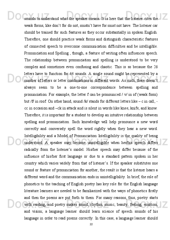 sounds to understand what the speaker  means. It is here that the listener  cites the
weak forms, like don’t for do not, mustn’t have for must not have. The listener car
should be trained for such features as they occur substantially in spoken English.
Therefore,  one should practice weak  forms and distinguish  characteristic features
of   connected   speech   to   overcome   communication   difficulties   and   be   intelligible.
Pronunciation and Spelling , though, a feature of writing often influences speech.
The   relationship   between   pronunciation   and   spelling   is   understood   to   be   very
complex   and   sometimes   even   confusing   and   chaotic.   This   is   so   because   the   26
letters  have to function for  44 sounds.  A single  sound might  be represented  by a
number of letters or letter combinations in different words. As such, there doesn’t
always   seem   to   be   a   one-to-one   correspondence   between   spelling   and
pronunciation. For example, the letter f can be pronounced / v/ in of (weak form)
but /f/ in roof. On other hand, sound /k/ stands for different letters like – c in call, -
cc in occasion and –ck in attack and is silent in words like knee, knife, and know.
Therefore, it is important for a student to develop an intuitive relationship between
spelling   and   pronunciation.   Such   knowledge   will   help   pronounce   a   new   word
correctly   and   conversely   spell   the   word   rightly   when   they   hear   a   new   word.
Intelligibility   and   a   Model   of   Pronunciation   Intelligibility   is   the   quality   of   being
understood.   A   speaker   may   become   unintelligible   when   her/his   speech   differs
radically   from   the   listener’s   model.   His/her   speech   may   differ   because   of   the
influence   of   his/her   first   language   or   due   to   a   standard   pattern   spoken   in   her
country which varies widely from that of listener’s. If the speaker substitutes one
sound or feature of pronunciation for another, the result is that the listener hears a
different word and the communication ends in unintelligibility. In brief, the role of
phonetics to the teaching of English poetry has key role for the English language
literature learners are needed to be familiarized with the ways of phonetics firstly
and   then   the   poems   are   put   forth   to   them.   For   many   reasons,   thus,   poetry   starts
with   reading,   and   poetry   makes   sound,   rhythm,   music,   beauty,   feeling,   emotion,
and   vision;   a   language   learner   should   learn   science   of   speech   sounds   of   his
language in order to read poems correctly. In this case, a language learner should
22 