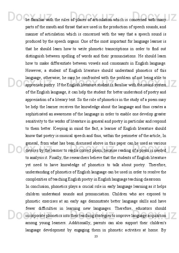 be familiar with the rules of places of articulation which is concerned with many
parts of the mouth and throat that are used in the production of speech sounds, and
manner   of   articulation   which   is   concerned   with   the   way   that   a   speech   sound   is
produced by the speech organs. One of the most important for language learner is
that   he   should   learn   how   to   write   phonetic   transcriptions   in   order   to   find   out
distinguish   between   spelling   of   words   and   their   pronunciations.   He   should   learn
how   to   make   differentiate   between   vowels   and   consonants   in   English   language.
However,   a   student   of   English   literature   should   understand   phonetics   of   this
language, otherwise; he may be confronted with the problem of not being able to
appreciate poetry. If the English literature student is familiar with the sound system
of the English language, it can help the student for better understand of poetry and
appreciation of a literary text. So the role of phonetics in the study of a poem may
be help the learner receives  the knowledge about the language and thus creates a
sophisticated an awareness of the language in order to enable one develop greater
sensitivity to the works of literature in general and poetry in particular and respond
to   them   better.   Keeping   in   mind   the   fact,   a   learner   of   English   literature   should
know that poetry is musical speech and thus, within the perimeter of the article, In
general, from what has been discussed above in this paper can be used as various
devices by the learner to read a correct poem, because reading of a poem is needed
to analysis it. Finally, the researchers believe that the students of English literature
yet   need   to   have   knowledge   of   phonetics   to   talk   about   poetry.   Therefore,
understanding of phonetics of English language can be used in order to resolve the
complexities of teaching English poetry in English language teaching classroom
In conclusion, phonetics plays a crucial role in early language learning as it helps
children   understand   sounds   and   pronunciation.   Children   who   are   exposed   to
phonetic   exercises   at   an   early   age   demonstrate   better   language   skills   and   have
fewer   difficulties   in   learning   new   languages.   Therefore,   educators   should
incorporate phonetics into their teaching strategies to improve language acquisition
among   young   learners.   Additionally,   parents   can   also   support   their   children's
language   development   by   engaging   them   in   phonetic   activities   at   home.   By
23 