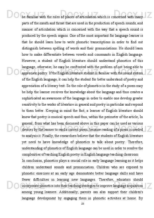 be familiar with the rules of places of articulation which is concerned with many
parts of the mouth and throat that are used in the production of speech sounds, and
manner   of   articulation   which   is   concerned   with   the   way   that   a   speech   sound   is
produced by the speech organs. One of the most important for language learner is
that   he   should   learn   how   to   write   phonetic   transcriptions   in   order   to   find   out
distinguish   between   spelling   of   words   and   their   pronunciations.   He   should   learn
how   to   make   differentiate   between   vowels   and   consonants   in   English   language.
However,   a   student   of   English   literature   should   understand   phonetics   of   this
language, otherwise; he may be confronted with the problem of not being able to
appreciate poetry. If the English literature student is familiar with the sound system
of the English language, it can help the student for better understand of poetry and
appreciation of a literary text. So the role of phonetics in the study of a poem may
be help the learner receives  the knowledge about the language and thus creates a
sophisticated an awareness of the language in order to enable one develop greater
sensitivity to the works of literature in general and poetry in particular and respond
to   them   better.   Keeping   in   mind   the   fact,   a   learner   of   English   literature   should
know that poetry is musical speech and thus, within the perimeter of the article, In
general, from what has been discussed above in this paper can be used as various
devices by the learner to read a correct poem, because reading of a poem is needed
to analysis it. Finally, the researchers believe that the students of English literature
yet   need   to   have   knowledge   of   phonetics   to   talk   about   poetry.   Therefore,
understanding of phonetics of English language can be used in order to resolve the
complexities of teaching English poetry in English language teaching classroom
In conclusion, phonetics plays a crucial role in early language learning as it helps
children   understand   sounds   and   pronunciation.   Children   who   are   exposed   to
phonetic   exercises   at   an   early   age   demonstrate   better   language   skills   and   have
fewer   difficulties   in   learning   new   languages.   Therefore,   educators   should
incorporate phonetics into their teaching strategies to improve language acquisition
among   young   learners.   Additionally,   parents   can   also   support   their   children's
language   development   by   engaging   them   in   phonetic   activities   at   home.   By
23
