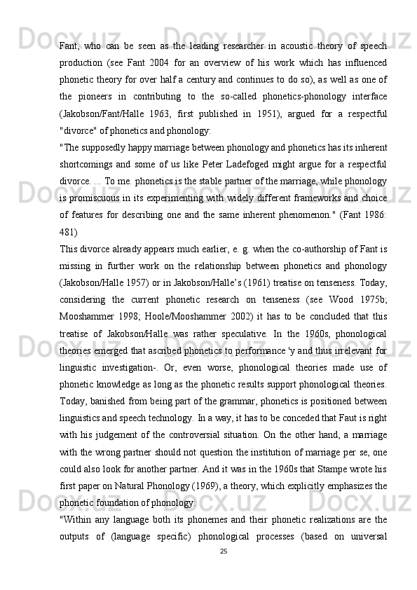 Fant,   who   can   be   seen   as   the   leading   researcher   in   acoustic   theory   of   speech
production   (see   Fant   2004   for   an   overview   of   his   work   which   has   influenced
phonetic theory for over half a century and continues to do so), as well as one of
the   pioneers   in   contributing   to   the   so-called   phonetics-phonology   interface
(Jakobson/Fant/Halle   1963,   first   published   in   1951),   argued   for   a   respectful
"divorce" of phonetics and phonology:
"The supposedly happy marriage between phonology and phonetics has its inherent
shortcomings   and   some   of   us   like   Peter   Ladefoged   might   argue   for   a   respectful
divorce. ... To me. phonetics is the stable partner of the marriage, while phonology
is promiscuous in its experimenting with widely different frameworks and choice
of   features   for   describing   one   and   the   same   inherent   phenomenon."   (Fant   1986:
481)
This divorce already appears much earlier, e. g. when the co-authorship of Fant is
missing   in   further   work   on   the   relationship   between   phonetics   and   phonology
(Jakobson/Halle 1957) or in Jakobson/Halle’s (1961) treatise on tenseness. Today,
considering   the   current   phonetic   research   on   tenseness   (see   Wood   1975b;
Mooshammer   1998;   Hoole/Mooshammer   2002)   it   has   to   be   concluded   that   this
treatise   of   Jakobson/Halle   was   rather   speculative.   In   the   1960s,   phonological
theories emerged that ascribed phonetics to performance 'y and thus irrelevant for
linguistic   investigation-.   Or,   even   worse,   phonological   theories   made   use   of
phonetic knowledge as long as the phonetic results support phonological theories.
Today, banished from being part of the grammar, phonetics is positioned between
linguistics and speech technology. In a way, it has to be conceded that Faut is right
with   his   judgement   of   the   controversial   situation.   On   the   other   hand,   a   marriage
with the wrong partner should not question the institution of marriage per se, one
could also look for another partner. And it was in the 1960s that Stampe wrote his
first paper on Natural Phonology (1969), a theory, which explicitly emphasizes the
phonetic foundation of phonology:
"Within   any   language   both   its   phonemes   and   their   phonetic   realizations   are   the
outputs   of   (language   specific)   phonological   processes   (based   on   universal
25 