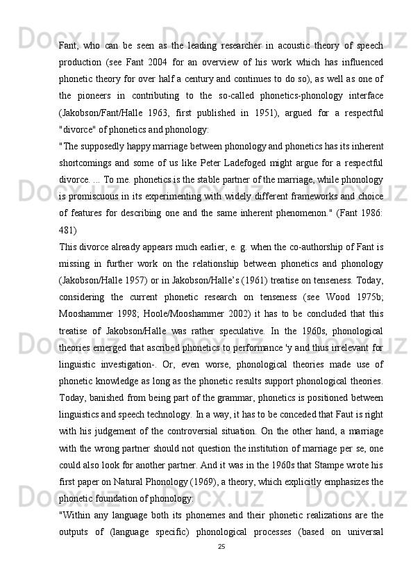 Fant,   who   can   be   seen   as   the   leading   researcher   in   acoustic   theory   of   speech
production   (see   Fant   2004   for   an   overview   of   his   work   which   has   influenced
phonetic theory for over half a century and continues to do so), as well as one of
the   pioneers   in   contributing   to   the   so-called   phonetics-phonology   interface
(Jakobson/Fant/Halle   1963,   first   published   in   1951),   argued   for   a   respectful
"divorce" of phonetics and phonology:
"The supposedly happy marriage between phonology and phonetics has its inherent
shortcomings   and   some   of   us   like   Peter   Ladefoged   might   argue   for   a   respectful
divorce. ... To me. phonetics is the stable partner of the marriage, while phonology
is promiscuous in its experimenting with widely different frameworks and choice
of   features   for   describing   one   and   the   same   inherent   phenomenon."   (Fant   1986:
481)
This divorce already appears much earlier, e. g. when the co-authorship of Fant is
missing   in   further   work   on   the   relationship   between   phonetics   and   phonology
(Jakobson/Halle 1957) or in Jakobson/Halle’s (1961) treatise on tenseness. Today,
considering   the   current   phonetic   research   on   tenseness   (see   Wood   1975b;
Mooshammer   1998;   Hoole/Mooshammer   2002)   it   has   to   be   concluded   that   this
treatise   of   Jakobson/Halle   was   rather   speculative.   In   the   1960s,   phonological
theories emerged that ascribed phonetics to performance 'y and thus irrelevant for
linguistic   investigation-.   Or,   even   worse,   phonological   theories   made   use   of
phonetic knowledge as long as the phonetic results support phonological theories.
Today, banished from being part of the grammar, phonetics is positioned between
linguistics and speech technology. In a way, it has to be conceded that Faut is right
with   his   judgement   of   the   controversial   situation.   On   the   other   hand,   a   marriage
with the wrong partner should not question the institution of marriage per se, one
could also look for another partner. And it was in the 1960s that Stampe wrote his
first paper on Natural Phonology (1969), a theory, which explicitly emphasizes the
phonetic foundation of phonology:
"Within   any   language   both   its   phonemes   and   their   phonetic   realizations   are   the
outputs   of   (language   specific)   phonological   processes   (based   on   universal
25