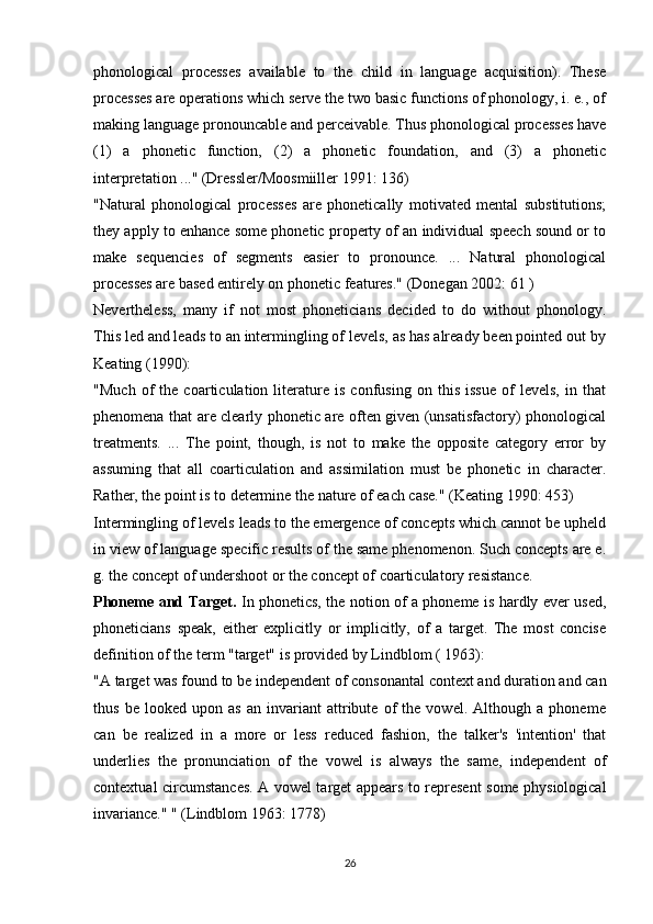phonological   processes   available   to   the   child   in   language   acquisition).   These
processes are operations which serve the two basic functions of phonology, i. e., of
making language pronouncable and perceivable. Thus phonological processes have
(1)   a   phonetic   function,   (2)   a   phonetic   foundation,   and   (3)   a   phonetic
interpretation ..."  (Dressler/Moosmiiller 1991: 136)
"Natural   phonological   processes   are   phonetically   motivated   mental   substitutions;
they apply to enhance some phonetic property of an individual speech sound or to
make   sequencies   of   segments   easier   to   pronounce.   ...   Natural   phonological
processes are based entirely on phonetic features." (Donegan 2002: 61 )
Nevertheless,   many   if   not   most   phoneticians   decided   to   do   without   phonology.
This led and leads to an intermingling of levels, as has already been pointed out by
Keating (1990):
"Much   of   the   coarticulation   literature   is   confusing   on   this   issue   of   levels,   in   that
phenomena that are clearly phonetic are often given (unsatisfactory) phonological
treatments.   ...   The   point,   though,   is   not   to   make   the   opposite   category   error   by
assuming   that   all   coarticulation   and   assimilation   must   be   phonetic   in   character.
Rather, the point is to determine the nature of each case." (Keating 1990: 453)
Intermingling of levels leads to the emergence of concepts which cannot be upheld
in view of language specific results of the same phenomenon. Such concepts are e.
g. the concept of undershoot or the concept of coarticulatory resistance. 
Phoneme and Target.   In phonetics, the notion of a phoneme is hardly ever used,
phoneticians   speak,   either   explicitly   or   implicitly,   of   a   target.   The   most   concise
definition of the term "target" is provided by Lindblom ( 1963):
"A target was found to be independent of consonantal context and duration and can
thus   be   looked   upon   as   an   invariant   attribute   of   the   vowel.   Although   a   phoneme
can   be   realized   in   a   more   or   less   reduced   fashion,   the   talker's   'intention'   that
underlies   the   pronunciation   of   the   vowel   is   always   the   same,   independent   of
contextual circumstances. A vowel target appears to represent some physiological
invariance." " (Lindblom 1963: 1778)
26