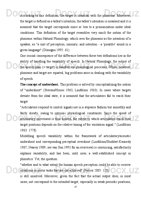 According   to   this   definition,   the   target   is   identical   with   the   phoneme.   Moreover,
the target is defined as a talker's intention, the talker's intention is invariant and it is
assumed   that   the   target   corresponds   more   or   less   to   a   pronunciation   under   ideal
conditions.   This   definition   of   the   target   resembles   very   much   the   notion   of   the
phoneme within Natural Phonology, which sees the phoneme as the intention of a
speaker,  as  "a  unit  of  perception,  memory,  and intention  -  a  'possible'   sound  in  a
given language" (Donegan 1995: 61).
One crucial consequence of the difference between these two definitions lies in the
ability  of   handling   the  variability  of   speech.   In   Natural   Phonology,   the   output   of
the speech plan (= target) is handled via phonological processes. When, however,
phoneme and target are equated, big problems arise in dealing with the variability
of speech.
The concept of undershoot.  This problem is solved by conceptualizing the notion
of   "undershoot"   (Stevens/House   1963;   Lindblom   1963).   In   cases   where   targets
deviate   from   the   ideal   state,   it   is   assumed   that   the   articulators   fail   to   reach   their
target:
"Articulators respond to control signals not in a stepwise fashion but smoothly and
fairly   slowly,   owing   to   intrinsic   physiological   constraints.   Since   the   speed   of
articulatory movement  is thus limited, the extent  to which articulators reach their
target positions depends on the relative timing of the excitation signal." (Lindblom
1963: 1778)
Modelling   speech   variability   within   the   framework   of   articulatory/acoustic
undershoot   and   corresponding   perceptual   overshoot   (Lindblom/Studdert-Kennedy
1967; Nearey 1989; see van Son 1993 for an overview) is convincing, satisfactorily
explains   variability,   and   has   been,   until   now,   a   well-established   concept   in
phonetics. Yet, the question
"whether and to what extent the human speech perception could be able to recover
intentions in motor tasks that are not achieved" (Perrier 2005: 128)
is   still   unsolved.   Moreover,   given   the   fact   that   the   actual   output   does,   in   most
cases, not correspond to the intended target, especially in weak prosodic positions,
27 