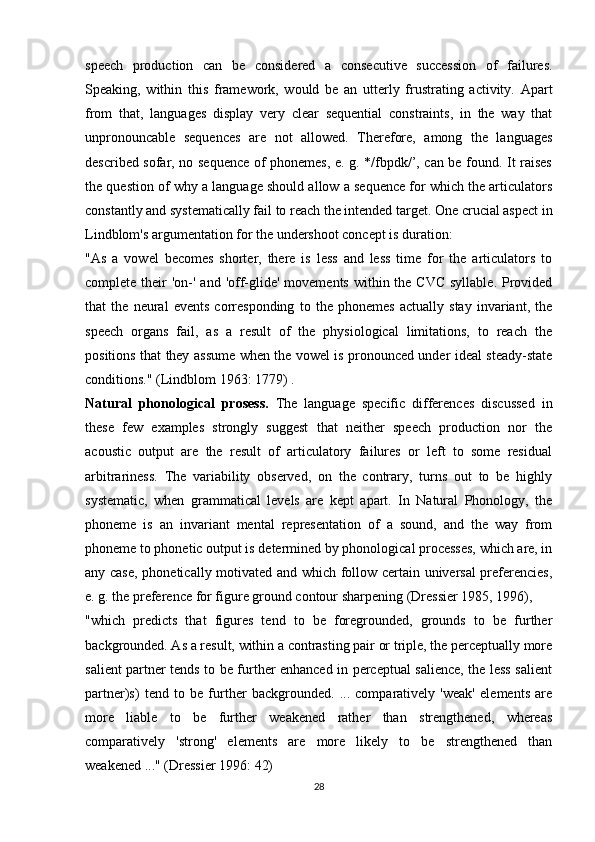 speech   production   can   be   considered   a   consecutive   succession   of   failures.
Speaking,   within   this   framework,   would   be   an   utterly   frustrating   activity.   Apart
from   that,   languages   display   very   clear   sequential   constraints,   in   the   way   that
unpronouncable   sequences   are   not   allowed.   Therefore,   among   the   languages
described sofar, no sequence of phonemes, e. g. */fbpdk/’, can be found. It raises
the question of why a language should allow a sequence for which the articulators
constantly and systematically fail to reach the intended target. One crucial aspect in
Lindblom's argumentation for the undershoot concept is duration:
"As   a   vowel   becomes   shorter,   there   is   less   and   less   time   for   the   articulators   to
complete their  'on-'  and 'off-glide' movements  within the  CVC  syllable. Provided
that   the   neural   events   corresponding   to   the   phonemes   actually   stay   invariant,   the
speech   organs   fail,   as   a   result   of   the   physiological   limitations,   to   reach   the
positions that they assume when the vowel is pronounced under ideal steady-state
conditions." (Lindblom 1963: 1779) .
Natural   phonological   prosess.   The   language   specific   differences   discussed   in
these   few   examples   strongly   suggest   that   neither   speech   production   nor   the
acoustic   output   are   the   result   of   articulatory   failures   or   left   to   some   residual
arbitrariness.   The   variability   observed,   on   the   contrary,   turns   out   to   be   highly
systematic,   when   grammatical   levels   are   kept   apart.   In   Natural   Phonology,   the
phoneme   is   an   invariant   mental   representation   of   a   sound,   and   the   way   from
phoneme to phonetic output is determined by phonological processes, which are, in
any case, phonetically motivated and which follow certain universal preferencies,
e. g. the preference for figure ground contour sharpening (Dressier 1985, 1996),
"which   predicts   that   figures   tend   to   be   foregrounded,   grounds   to   be   further
backgrounded. As a result, within a contrasting pair or triple, the perceptually more
salient partner tends to be further enhanced in perceptual salience, the less salient
partner)s)   tend   to   be   further   backgrounded.   ...   comparatively   'weak'   elements   are
more   liable   to   be   further   weakened   rather   than   strengthened,   whereas
comparatively   'strong'   elements   are   more   likely   to   be   strengthened   than
weakened ..." (Dressier 1996: 42)
28
