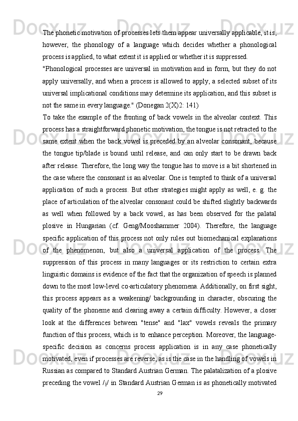 The phonetic motivation of processes lets them appear universally applicable, it is,
however,   the   phonology   of   a   language   which   decides   whether   a   phonological
process is applied, to what extent it is applied or whether it is suppressed.
"Phonological  processes  are universal  in motivation and in form, but  they do not
apply universally, and when a process is allowed to apply, a selected subset of its
universal implicational conditions may determine its application, and this subset is
not the same in every language." (Donegan 2(X)2: 141)
To  take   the   example  of   the   fronting  of  back   vowels  in  the  alveolar  context.  This
process has a straightforward phonetic motivation, the tongue is not retracted to the
same  extent   when the  back  vowel   is preceded  by  an alveolar   consonant,  because
the   tongue   tip/blade   is   bound   until   release,   and   can   only   start   to   be   drawn   back
after release. Therefore, the long way the tongue has to move is a bit shortened in
the case where the consonant is an alveolar. One is tempted to think of a universal
application   of   such   a   process.   But   other   strategies   might   apply   as   well,   e.   g.   the
place of articulation of the alveolar consonant could be shifted slightly backwards
as   well   when   followed   by   a   back   vowel,   as   has   been   observed   for   the   palatal
plosive   in   Hungarian   (cf.   Geng/Mooshammer   2004).   Therefore,   the   language
specific application of this process not only rules out biomechanical  explanations
of   the   phenomenon,   but   also   a   universal   application   of   the   process.   The
suppression   of   this   process   in   many   languages   or   its   restriction   to   certain   extra
linguistic domains is evidence of the fact that the organization of speech is planned
down to the most low-level co-articulato ry phenomena. Additionally, on first sight,
this   process   appears   as   a   weakening/   backgrounding   in   character,   obscuring   the
quality of  the  phoneme  and clearing  away  a certain  difficulty. However,  a closer
look   at   the   differences   between   "tense"   and   "lax"   vowels   reveals   the   primary
function of this process, which is to enhance perception. Moreover, the language-
specific   decision   as   concerns   process   application   is   in   any   case   phonetically
motivated, even if processes are reverse, as is the case in the handling of vowels in
Russian as compared to Standard Austrian German. The palatalization of a plosive
preceding the vowel /¡/ in Standard Austrian German is as phonetically motivated
29 