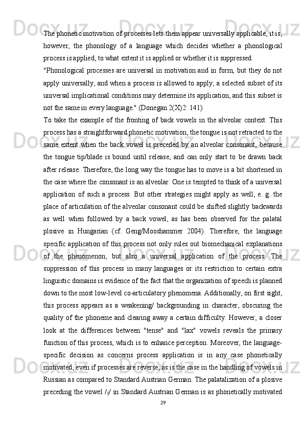 The phonetic motivation of processes lets them appear universally applicable, it is,
however,   the   phonology   of   a   language   which   decides   whether   a   phonological
process is applied, to what extent it is applied or whether it is suppressed.
"Phonological  processes  are universal  in motivation and in form, but  they do not
apply universally, and when a process is allowed to apply, a selected subset of its
universal implicational conditions may determine its application, and this subset is
not the same in every language." (Donegan 2(X)2: 141)
To  take   the   example  of   the   fronting  of  back   vowels  in  the  alveolar  context.  This
process has a straightforward phonetic motivation, the tongue is not retracted to the
same  extent   when the  back  vowel   is preceded  by  an alveolar   consonant,  because
the   tongue   tip/blade   is   bound   until   release,   and   can   only   start   to   be   drawn   back
after release. Therefore, the long way the tongue has to move is a bit shortened in
the case where the consonant is an alveolar. One is tempted to think of a universal
application   of   such   a   process.   But   other   strategies   might   apply   as   well,   e.   g.   the
place of articulation of the alveolar consonant could be shifted slightly backwards
as   well   when   followed   by   a   back   vowel,   as   has   been   observed   for   the   palatal
plosive   in   Hungarian   (cf.   Geng/Mooshammer   2004).   Therefore,   the   language
specific application of this process not only rules out biomechanical  explanations
of   the   phenomenon,   but   also   a   universal   application   of   the   process.   The
suppression   of   this   process   in   many   languages   or   its   restriction   to   certain   extra
linguistic domains is evidence of the fact that the organization of speech is planned
down to the most low-level co-articulato ry phenomena. Additionally, on first sight,
this   process   appears   as   a   weakening/   backgrounding   in   character,   obscuring   the
quality of  the  phoneme  and clearing  away  a certain  difficulty. However,  a closer
look   at   the   differences   between   "tense"   and   "lax"   vowels   reveals   the   primary
function of this process, which is to enhance perception. Moreover, the language-
specific   decision   as   concerns   process   application   is   in   any   case   phonetically
motivated, even if processes are reverse, as is the case in the handling of vowels in
Russian as compared to Standard Austrian German. The palatalization of a plosive
preceding the vowel /¡/ in Standard Austrian German is as phonetically motivated
29