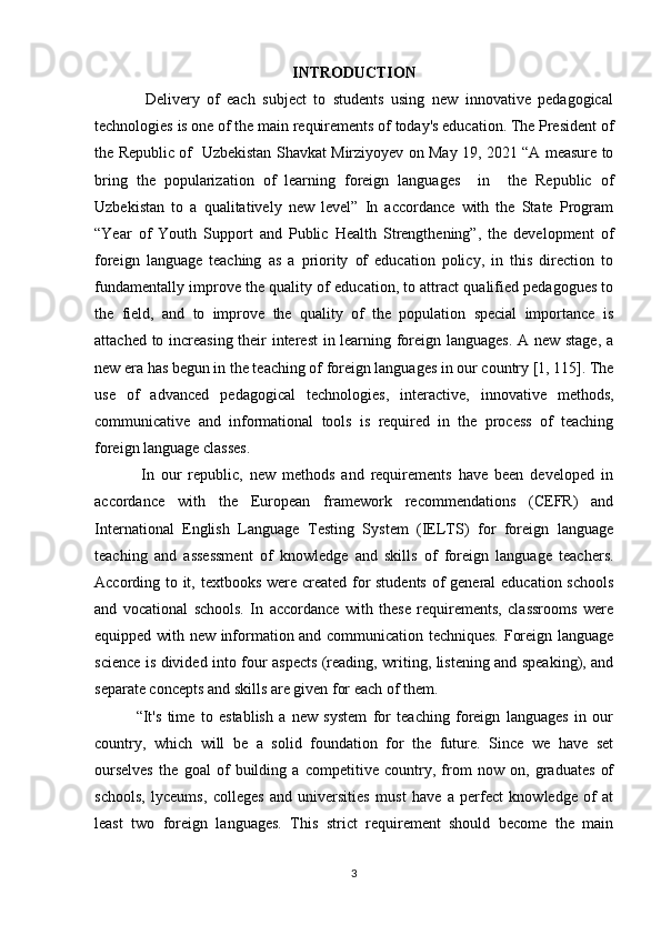 INTRODUCTION
              Delivery   of   each   subject   to   students   using   new   innovative   pedagogical
technologies is one of the main requirements of today's education. The President of
the Republic of   Uzbekistan Shavkat Mirziyoyev on May 19, 2021 “A measure to
bring   the   popularization   of   learning   foreign   languages     in     the   Republic   of
Uzbekistan   to   a   qualitatively   new   level”   In   accordance   with   the   State   Program
“Year   of   Youth   Support   and   Public   Health   Strengthening”,   the   development   of
foreign   language   teaching   as   a   priority   of   education   policy,   in   this   direction   to
fundamentally improve the quality of education, to attract qualified pedagogues to
the   field,   and   to   improve   the   quality   of   the   population   special   importance   is
attached to increasing their interest in learning foreign languages. A new stage, a
new era has begun in the teaching of foreign languages in our country [1, 115]. The
use   of   advanced   pedagogical   technologies,   interactive,   innovative   methods,
communicative   and   informational   tools   is   required   in   the   process   of   teaching
foreign language classes. 
              In   our   republic,   new   methods   and   requirements   have   been   developed   in
accordance   with   the   European   framework   recommendations   (CEFR)   and
International   English   Language   Testing   System   (IELTS)   for   foreign   language
teaching   and   assessment   of   knowledge   and   skills   of   foreign   language   teachers.
According to it, textbooks were created for  students  of general education schools
and   vocational   schools.   In   accordance   with   these   requirements,   classrooms   were
equipped with new information and communication techniques. Foreign language
science is divided into four aspects (reading, writing, listening and speaking), and
separate concepts and skills are given for each of them. 
              “It's   time   to   establish   a   new   system   for   teaching   foreign   languages   in   our
country,   which   will   be   a   solid   foundation   for   the   future.   Since   we   have   set
ourselves   the   goal   of   building   a   competitive   country,   from   now   on,   graduates   of
schools,   lyceums,   colleges   and   universities   must   have   a   perfect   knowledge   of   at
least   two   foreign   languages.   This   strict   requirement   should   become   the   main
3 