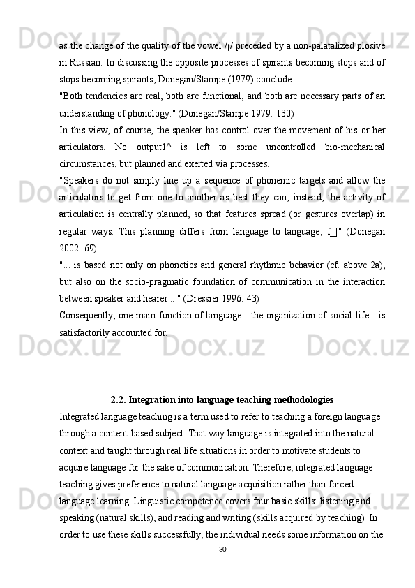 as the change of the quality of the vowel /¡/ preceded by a non-palatalized plosive
in Russian. In discussing the opposite processes of spirants becoming stops and of
stops becoming spirants, Donegan/Stampe (1979) conclude:
"Both tendencies are real, both are functional, and both are necessary parts of an
understanding of phonology." (Donegan/Stampe 1979: 130)
In   this   view,   of   course,   the   speaker   has   control   over   the   movement   of   his   or   her
articulators.   No   output1^   is   left   to   some   uncontrolled   bio-mechanical
circumstances, but planned and exerted via processes.
"Speakers   do   not   simply   line   up   a   sequence   of   phonemic   targets   and   allow   the
articulators   to   get   from   one   to   another   as   best   they   can;   instead,   the   activity   of
articulation   is   centrally   planned,   so   that   features   spread   (or   gestures   overlap)   in
regular   ways.   This   planning   differs   from   language   to   language,   f_]"   (Donegan
2002: 69)
"...  is  based  not  only  on  phonetics   and  general   rhythmic  behavior  (cf.  above  2a),
but   also   on   the   socio-pragmatic   foundation   of   communication   in   the   interaction
between speaker and hearer ..." (Dressier 1996: 43)
Consequently, one main function of language - the organization of social life - is
satisfactorily accounted for. 
2.2. Integration into language teaching methodologies
Integrated language teaching is a term used to refer to teaching a foreign language 
through a content-based subject. That way language is integrated into the natural 
context and taught through real life situations in order to motivate students to 
acquire language for the sake of communication. Therefore, integrated language 
teaching gives preference to natural language acquisition rather than forced 
language learning. Linguistic competence covers four basic skills: listening and 
speaking (natural skills), and reading and writing (skills acquired by teaching). In 
order to use these skills successfully, the individual needs some information on the 
30 