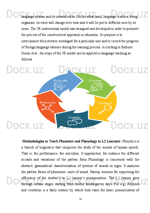 language system and its internal rules. On the other hand, language is also a living 
organism: its rules will change over time and it will be put to different uses by its 
users. The 5E instructional model was designed and developed in order to promote 
the process of the constructivist approach in education. Its purpose is to 
interconnect the activities envisaged for a particular unit and to record the progress 
of foreign language learners during the learning process. According to Ballone 
Duran et al., the steps of the 5E model can be applied in language teaching as 
follows
  Methodologies to Teach Phonetics and Phonology to L2 Learners . Phonetics is
a   branch   of   linguistics   that   comprises   the   study   of   the   sounds   of   human   speech.
That   is,   the   performance,   the   execution.   It   approaches,   for   instance   the   different
accents   and   variations   of   the   pattern   form   Phonology   is   concerned   with   the
abstract,   grammatical   characterization   of   systems   of   sounds   or   signs.   It   analyses
the pattern forms of phonemes- units of sound. Startup sessions for improving the
efficiency   of   the   student’s   or   L2   learner’s   pronunciation.   The   L2   learner   goes
through   certain   stages   starting   from   his/her   kindergarten   days.   For   e.g.,   Rhymes
and   recitation   is   a   daily   routine   by   which   they   learn   the   basic   pronunciation   of
31 