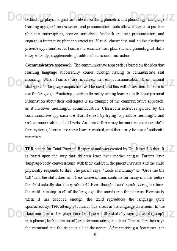 technology plays a significant role in teaching phonetics and phonology. Language
learning apps, online resources, and pronunciation tools allow students to practice
phonetic   transcription,   receive   immediate   feedback   on   their   pronunciation,   and
engage in interactive phonetic exercises.  Virtual  classrooms  and online platforms
provide opportunities for learners to enhance their phonetic and phonological skills
independently, supplementing traditional classroom instruction.
Communicative approach . The communicative approach is based on the idea that
learning   language   successfully   comes   through   having   to   communicate   real
meaning.   When   learners   are   involved   in   real   communication,   their   natural
strategies for language acquisition will be used, and this will allow them to learn to
use the language. Practicing question forms by asking learners to find out personal
information about their colleagues is an example of the communicative approach,
as   it   involves   meaningful   communication.   Classroom   activities   guided   by   the
communicative   approach   are   characterised   by   trying   to   produce   meaningful   and
real communication, at all levels. As a result there may be more emphasis on skills
than systems, lessons are more learner-centred, and there may be use of authentic
materials.
TPR  stands for Total Physical Response and was created by Dr. James J Asher. It
is   based   upon   the   way   that   children   learn   their   mother   tongue.   Parents   have
'language-body conversations' with their children, the parent instructs and the child
physically  responds  to  this.  The  parent   says,   "Look  at  mummy"  or   "Give  me the
ball" and the child does so. These conversations continue for many months before
the child actually starts to speak itself. Even though it can't speak during this time,
the child is taking in all of the language;  the sounds  and the patterns. Eventually
when   it   has   decoded   enough,   the   child   reproduces   the   language   quite
spontaneously. TPR attempts to mirror this effect in the language classroom.  In the
classroom the teacher plays the role of parent. She starts by saying a word ('jump')
or a phrase ('look at the board') and demonstrating an action. The teacher then says
the command and the students  all do the action. After  repeating a few times it  is
33 