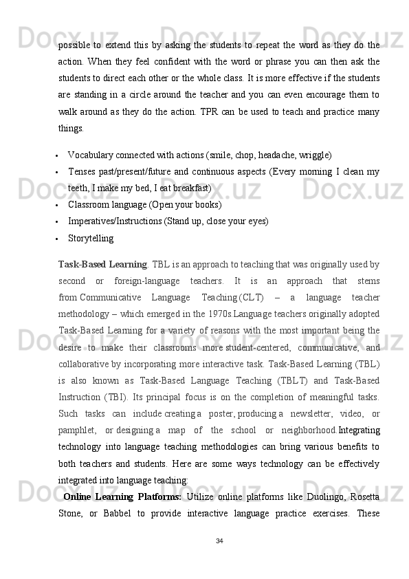 possible   to   extend   this   by   asking   the   students   to   repeat   the   word   as   they   do   the
action.   When   they   feel   confident   with   the   word   or   phrase   you   can   then   ask   the
students to direct each other or the whole class. It is more effective if the students
are   standing   in   a   circle   around   the   teacher   and   you   can   even   encourage   them   to
walk   around   as   they   do   the   action.   TPR   can   be   used   to   teach   and   practice   many
things.
 Vocabulary connected with actions (smile, chop, headache, wriggle)
 Tenses   past/present/future   and   continuous   aspects   (Every   morning   I   clean   my
teeth, I make my bed, I eat breakfast)
 Classroom language (Open your books)
 Imperatives/Instructions (Stand up, close your eyes)
 Storytelling
Task-Based Learning . TBL is an approach to teaching that was originally used by
second   or   foreign-language   teachers.   It   is   an   approach   that   stems
from   Communicative   Language   Teaching   (CLT)   –   a   language   teacher
methodology – which emerged in the 1970s.Language teachers originally adopted
Task-Based   Learning   for   a   variety   of   reasons   with   the   most   important   being   the
desire   to   make   their   classrooms   more   student-centered,   communicative,   and
collaborative   by  incorporating  more  interactive   task.   Task-Based   Learning  (TBL)
is   also   known   as   Task-Based   Language   Teaching   (TBLT)   and   Task-Based
Instruction   (TBI).   Its   principal   focus   is   on   the   completion   of   meaningful   tasks.
Such   tasks   can   include   creating   a   poster,   producing   a   newsletter,   video,   or
pamphlet,   or   designing   a   map   of   the   school   or   neighborhood. Integrating
technology   into   language   teaching   methodologies   can   bring   various   benefits   to
both   teachers   and   students.   Here   are   some   ways   technology   can   be   effectively
integrated into language teaching:
  Online   Learning   Platforms:   Utilize   online   platforms   like   Duolingo,   Rosetta
Stone,   or   Babbel   to   provide   interactive   language   practice   exercises.   These
34 