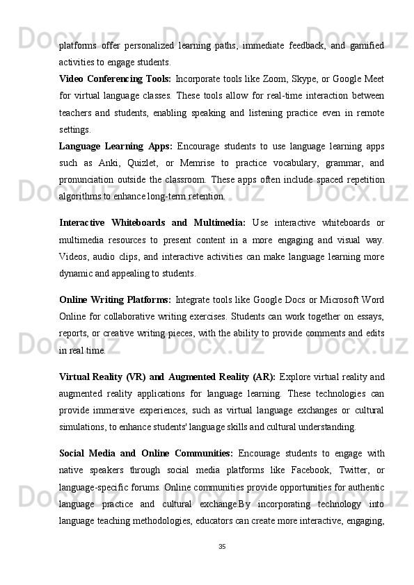 platforms   offer   personalized   learning   paths,   immediate   feedback,   and   gamified
activities to engage students.
Video Conferencing Tools:   Incorporate tools like Zoom, Skype, or Google Meet
for   virtual   language   classes.   These   tools   allow   for   real-time   interaction   between
teachers   and   students,   enabling   speaking   and   listening   practice   even   in   remote
settings.
Language   Learning   Apps:   Encourage   students   to   use   language   learning   apps
such   as   Anki,   Quizlet,   or   Memrise   to   practice   vocabulary,   grammar,   and
pronunciation   outside   the   classroom.   These   apps   often   include   spaced   repetition
algorithms to enhance long-term retention.
Interactive   Whiteboards   and   Multimedia:   Use   interactive   whiteboards   or
multimedia   resources   to   present   content   in   a   more   engaging   and   visual   way.
Videos,   audio   clips,   and   interactive   activities   can   make   language   learning   more
dynamic and appealing to students.
Online Writing Platforms:   Integrate tools  like  Google Docs  or  Microsoft  Word
Online for  collaborative writing exercises.  Students  can work together  on essays,
reports, or creative writing pieces, with the ability to provide comments and edits
in real time.
Virtual Reality (VR) and Augmented Reality (AR):   Explore virtual reality and
augmented   reality   applications   for   language   learning.   These   technologies   can
provide   immersive   experiences,   such   as   virtual   language   exchanges   or   cultural
simulations, to enhance students' language skills and cultural understanding.
Social   Media   and   Online   Communities:   Encourage   students   to   engage   with
native   speakers   through   social   media   platforms   like   Facebook,   Twitter,   or
language-specific forums. Online communities provide opportunities for authentic
language   practice   and   cultural   exchange.By   incorporating   technology   into
language teaching methodologies, educators can create more interactive, engaging,
35 