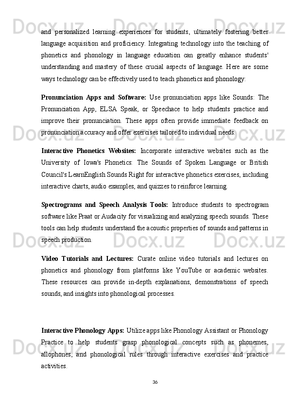 and   personalized   learning   experiences   for   students,   ultimately   fostering   better
language   acquisition   and   proficiency.   Integrating   technology   into   the   teaching   of
phonetics   and   phonology   in   language   education   can   greatly   enhance   students'
understanding   and   mastery   of   these   crucial   aspects   of   language.   Here   are   some
ways technology can be effectively used to teach phonetics and phonology:
Pronunciation   Apps   and   Software:   Use   pronunciation   apps   like   Sounds:   The
Pronunciation   App,   ELSA   Speak,   or   Speechace   to   help   students   practice   and
improve   their   pronunciation.   These   apps   often   provide   immediate   feedback   on
pronunciation accuracy and offer exercises tailored to individual needs.
Interactive   Phonetics   Websites:   Incorporate   interactive   websites   such   as   the
University   of   Iowa's   Phonetics:   The   Sounds   of   Spoken   Language   or   British
Council's LearnEnglish Sounds Right for interactive phonetics exercises, including
interactive charts, audio examples, and quizzes to reinforce learning.
Spectrograms   and   Speech   Analysis   Tools:   Introduce   students   to   spectrogram
software like Praat or Audacity for visualizing and analyzing speech sounds. These
tools can help students understand the acoustic properties of sounds and patterns in
speech production.
Video   Tutorials   and   Lectures:   Curate   online   video   tutorials   and   lectures   on
phonetics   and   phonology   from   platforms   like   YouTube   or   academic   websites.
These   resources   can   provide   in-depth   explanations,   demonstrations   of   speech
sounds, and insights into phonological processes.
Interactive Phonology Apps:  Utilize apps like Phonology Assistant or Phonology
Practice   to   help   students   grasp   phonological   concepts   such   as   phonemes,
allophones,   and   phonological   rules   through   interactive   exercises   and   practice
activities.
36 