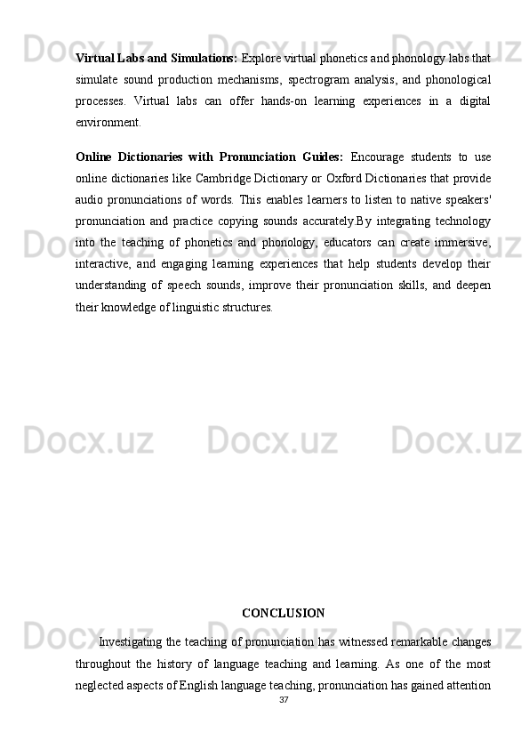 Virtual Labs and Simulations:  Explore virtual phonetics and phonology labs that
simulate   sound   production   mechanisms,   spectrogram   analysis,   and   phonological
processes.   Virtual   labs   can   offer   hands-on   learning   experiences   in   a   digital
environment.
Online   Dictionaries   with   Pronunciation   Guides:   Encourage   students   to   use
online dictionaries like Cambridge Dictionary or Oxford Dictionaries that provide
audio  pronunciations   of   words.   This   enables   learners   to   listen   to   native   speakers'
pronunciation   and   practice   copying   sounds   accurately.By   integrating   technology
into   the   teaching   of   phonetics   and   phonology,   educators   can   create   immersive,
interactive,   and   engaging   learning   experiences   that   help   students   develop   their
understanding   of   speech   sounds,   improve   their   pronunciation   skills,   and   deepen
their knowledge of linguistic structures.
                                                       CONCLUSION
         Investigating the   teaching of pronunciation has witnessed remarkable changes
throughout   the   history   of   language   teaching   and   learning.   As   one   of   the   most
neglected aspects of English language teaching, pronunciation has gained attention
37 