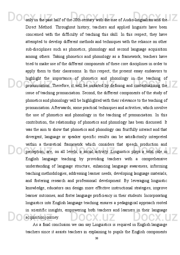 only in the past half of the 20th century with the rise of Audio-lingualism and the
Direct   Method.   Throughout   history,   teachers   and   applied   linguists   have   been
concerned   with   the   difficulty   of   teaching   this   skill.   In   this   respect,   they   have
attempted to develop different  methods and techniques with the reliance on other
sub-disciplines   such   as   phonetics,   phonology   and   second   language   acquisition
among   others.   Taking   phonetics   and   phonology   as   a   framework,   teachers   have
tried to make use of the different components of these core disciplines in order to
apply   them   to   their   classrooms.   In   this   respect,   the   present   essay   endeavors   to
highlight   the   importance   of   phonetics   and   phonology   in   the   teaching   of
pronunciation.   Therefore,   it   will   be   initiated   by   defining   and   contextualizing   the
issue of teaching pronunciation. Second, the different components of the study of
phonetics and phonology will be highlighted with their relevance to the teaching of
pronunciation. Afterwards, some practical techniques and activities, which involve
the   use   of   phonetics   and   phonology   in   the   teaching   of   pronunciation.   In   this
contribution,   the   relationship   of   phonetics   and   phonology   has   been   discussed.   It
was the aim to show that phonetics and phonology can fruitfully interact and that
divergent,   language   or   speaker   specific   results   can   be   satisfactorily   interpreted
within   a   theoretical   framework   which   considers   that   speech   production   and
perception,   are,   on   all   levels,   a   social   activity.   Linguistics   plays   a   vital   role   in
English   language   teaching   by   providing   teachers   with   a   comprehensive
understanding   of   language   structure,   enhancing   language   awareness,   informing
teaching methodologies, addressing learner needs, developing language materials,
and   fostering   research   and   professional   development.   By   leveraging   linguistic
knowledge,   educators   can   design   more   effective   instructional   strategies,   improve
learner  outcomes,  and foster language proficiency in their  students.  Incorporating
linguistics  into English  language  teaching ensures   a  pedagogical   approach  rooted
in   scientific   insights,   empowering   both   teachers   and   learners   in   their   language
acquisition journey.
         As a final conclusion we can say Linguistics  is required in English language
teachers   since   it   assists   teachers   in   explaining   to   pupils   the   English   components
38 