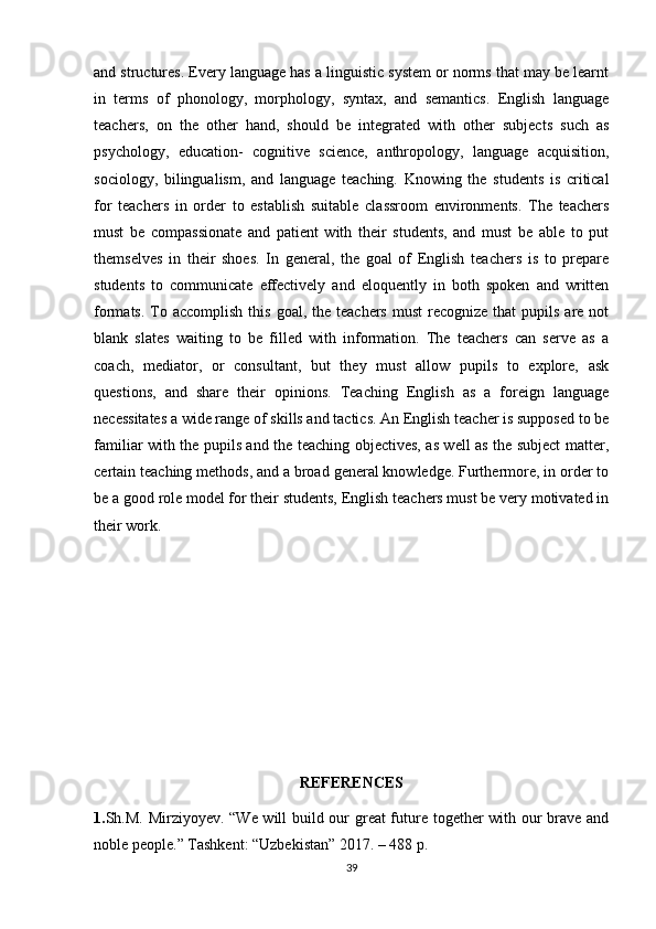 and structures. Every language has a linguistic system or norms that may be learnt
in   terms   of   phonology,   morphology,   syntax,   and   semantics.   English   language
teachers,   on   the   other   hand,   should   be   integrated   with   other   subjects   such   as
psychology,   education-   cognitive   science,   anthropology,   language   acquisition,
sociology,   bilingualism,   and   language   teaching.   Knowing   the   students   is   critical
for   teachers   in   order   to   establish   suitable   classroom   environments.   The   teachers
must   be   compassionate   and   patient   with   their   students,   and   must   be   able   to   put
themselves   in   their   shoes.   In   general,   the   goal   of   English   teachers   is   to   prepare
students   to   communicate   effectively   and   eloquently   in   both   spoken   and   written
formats.  To  accomplish  this  goal,  the teachers  must  recognize  that  pupils  are  not
blank   slates   waiting   to   be   filled   with   information.   The   teachers   can   serve   as   a
coach,   mediator,   or   consultant,   but   they   must   allow   pupils   to   explore,   ask
questions,   and   share   their   opinions.   Teaching   English   as   a   foreign   language
necessitates a wide range of skills and tactics. An English teacher is supposed to be
familiar with the pupils and the teaching objectives, as well as the subject matter,
certain teaching methods, and a broad general knowledge. Furthermore, in order to
be a good role model for their students, English teachers must be very motivated in
their work.
REFERENCES
1. Sh.M. Mirziyoyev. “We will build our great future together with our brave and
noble people.” Tashkent: “Uzbekistan” 2017. – 488 p.
39 